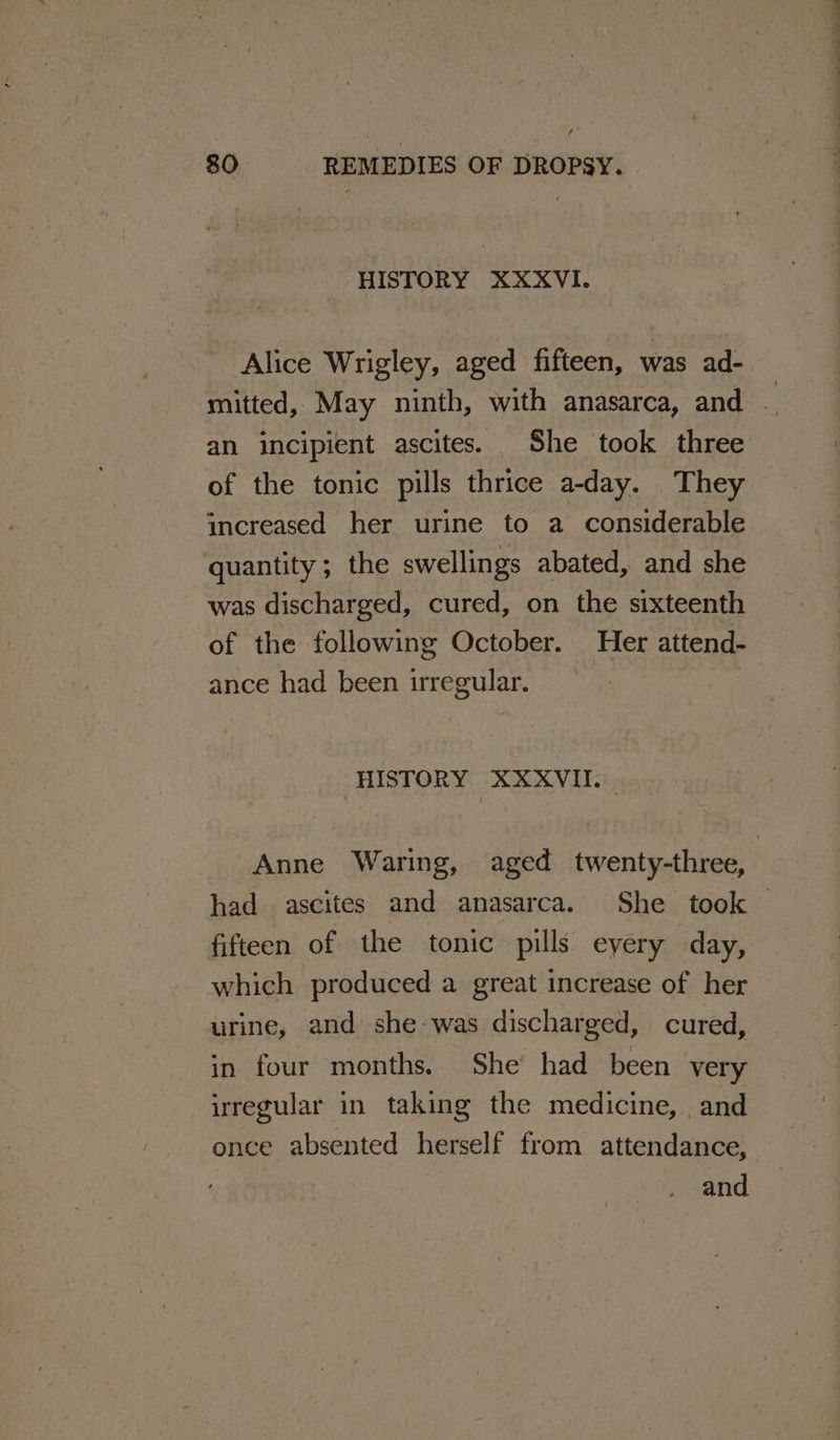 / 80 REMEDIES OF DROPSY. HISTORY XXXVI. Alice Wrigley, aged fifteen, was ad- mitted, May ninth, with anasarca, and . an incipient ascites. She took three of the tonic pills thrice a-day. They increased her urine to a considerable quantity; the swellings abated, and she was discharged, cured, on the sixteenth of the following October. Her attend- ance had been irregular. HISTORY XXXVII. Anne Waring, aged twenty-three, had ascites and anasarca. She took fifteen of the tonic pills eyery day, which produced a great increase of her urine, and she-was discharged, cured, in four months. She had been very irregular in taking the medicine, and once absented herself from attendance,