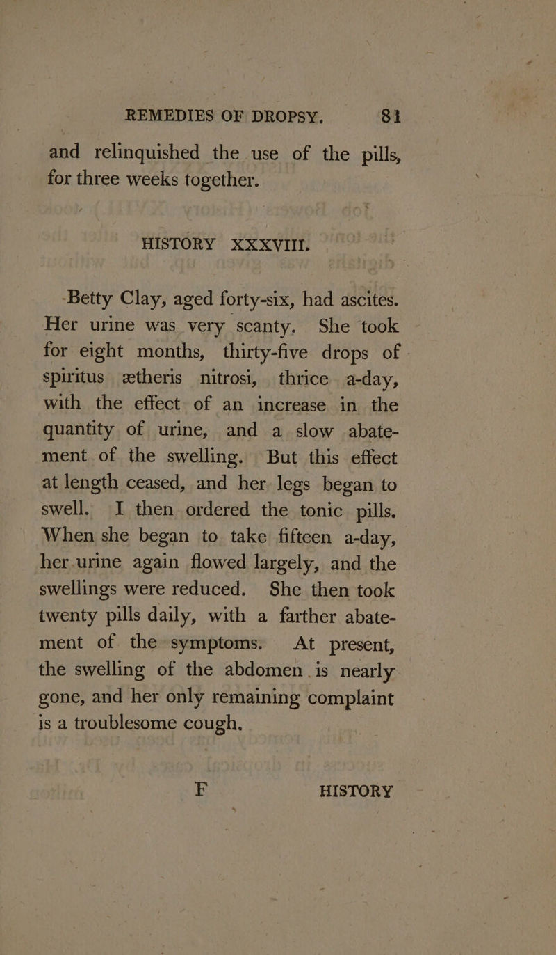 and relinquished the use of the pills, for three weeks together. HISTORY XXXVIII. -Betty Clay, aged forty-six, had ascites. Her urine was very scanty. She took for eight months, thirty-five drops of | spiritus etheris nitrosi, thrice a-day, with the effect of an increase in the quantity of urine, and a slow abate- ment of the swelling. But this effect at length ceased, and her legs began to swell. I then ordered the tonic pills. When she began to take fifteen a-day, her.urine again flowed largely, and the swellings were reduced. She then took twenty pills daily, with a farther abate- ment of the symptoms. At present, the swelling of the abdomen. is nearly gone, and her only remaining complaint is a troublesome cough.