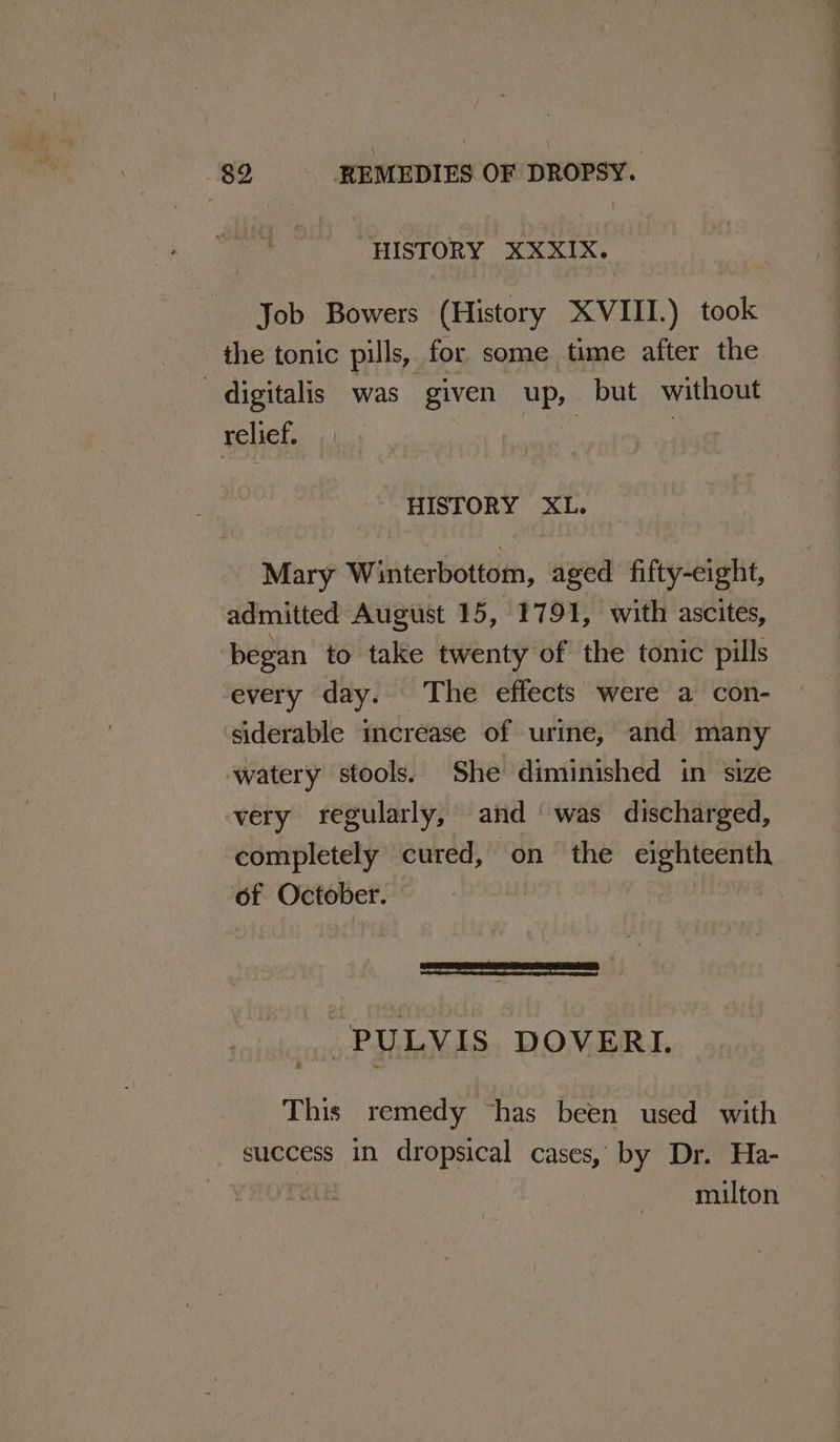HISTORY XXXIX. Job Bowers (History XVIII.) took the tonic pills, for some time after the digitalis was given up, but without relief. ne | HISTORY XL. Mary Winterbottom, aged fifty-eight, admitted August 15, 1791, with ascites, began to take twenty of the tonic pills every day. The effects were a con- siderable increase of urine, and many watery stools. She diminished in size very regularly, and was discharged, completely cured, on the eighteenth of October. | | -PULVIS DOVERI. This remedy “has been used with success in dropsical cases, by Dr. Ha- milton