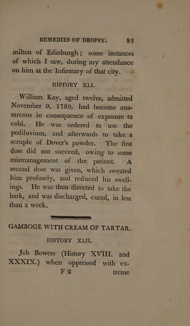 milton of Edinburgh; some instances of which I saw, during my attendance on him at the Infirmary of that city. HISTORY XLI. William Kay, aged twelve, admitted November 9, 1789, had become ana- sarcous in consequence of exposure to cold. He was ordered to use. the pediluvium, and afterwards. to take a scruple of Dover’s powder. The first dose did not succeed, owing to some ‘mismanagement of the patient. “A second dose was given, which sweated him profusely, and reduced his swell- ings. He was then directed to take the bark, and was discharged, cured, in less than a week. LPS) GAMBOGE WITH CREAM OF TARTAR. HISTORY XLII. Job Bowers (History XVIII. and XXXIX.) when oppressed with ex- F2 treme