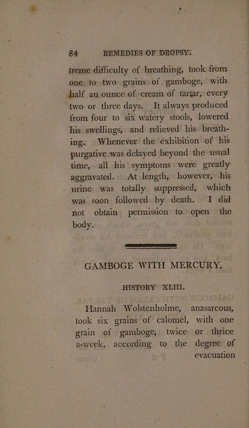 treme difficulty of breathing, took from ene. to. two grains: of -gamboge, with half. an-ounce of cream of tartar, every two or three days. It always produced from four to six watery stools, lowered his: swellings, and relieved his. breath- ing. © Whenever the exhibition ‘of his purgative was delayed beyond: the usual time, all his symptoms were greatly aggravated. At length, however, his urine was totally suppressed, which was soon followed by death. I did not obtain. permission to open the body. CAMBOGE WITH MERCURY. HISTORY XLII. Hannah Wolstenholme, anasarcous, took six grains of ‘calomel, with one grain of gamboge, twice or . thrice a-week, according. to the degree of | evacuation