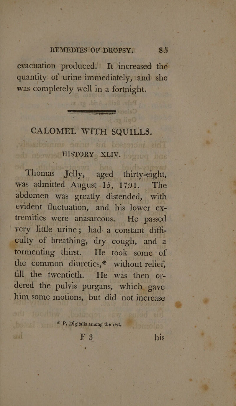 evacuation produced. It increased the quantity of urine immediately, ‘and she was completely well in a fortnight. _CALOMEL WITH SQUILLS. HISTORY. XLIV. Thomas Jelly, aged __ thirty-eight, was admitted August 15, 1791. The abdomen was greatly distended, with evident fluctuation, and his lower’ ex- tremities were anasarcous. He passed very little urine; had- a constant diffi- culty of breathing, dry cough, and a ‘tormenting thirst. He took some: of the common diuretics,* without relief, — till the twentieth. He was then or- dered the pulvis purgans, which. gave him some motions, but did not increase * P, Digitalis among the rest, ll at F 3 | ; his @