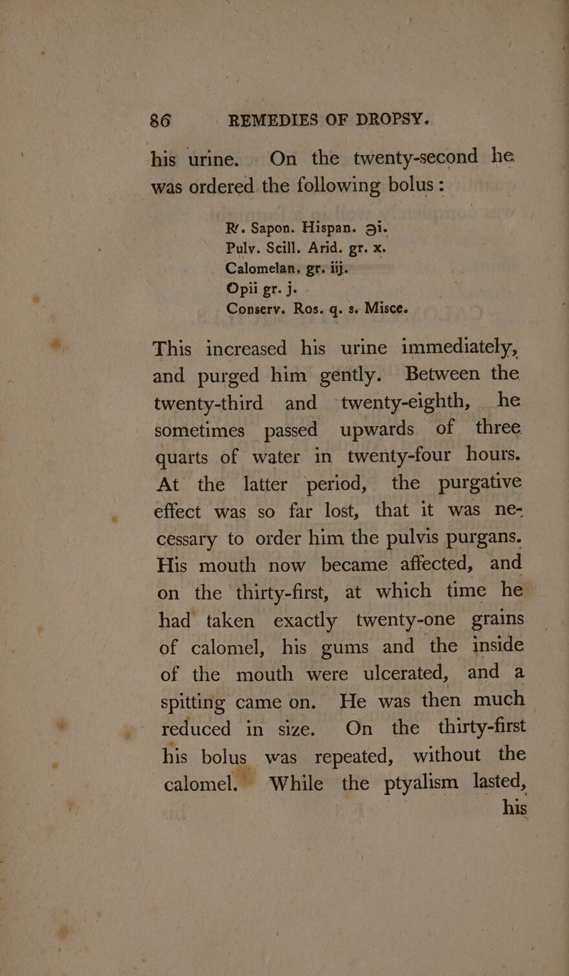 his urine. On the twenty-second he _ was ordered the following bolus : oR. Sapon. Hispan. 31. Pulv. Scill. Arid. gr. x. _ Calomelan, gr. iij. Opii gr. j. - Conserv. Ros. q. s. Misce. This increased his urine immediately, and purged him gently. Between the twenty-third and ~ twenty-eighth, he sometimes passed upwards. of three quarts of water in twenty-four hours. At the latter period, the purgative effect was so far lost, that it was ne- cessary to order him the pulvis purgans. His mouth now became affected, and on the thirty-first, at which time he had taken exactly twenty-one grains of calomel, his gums and the inside of the mouth were ulcerated, and a spitting came on. He was then much reduced in size. On the thirty-first his bolus was repeated, without the calomel. While the ptyalism lasted, his