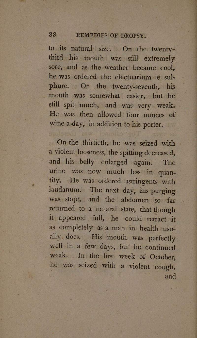 to its natural size. On the twenty- third his mouth was. still extremely sore, and as the weather became cool, he was ordered the electuarium e sul- phure. On the twenty-seventh, his - mouth was somewhat easier, but he - still spit much, and was very weak. He was then allowed four ounces of wine a-day, in addition to his porter. On the thirtieth, he was seized with a violent looseness, the spitting decreased, and his belly enlarged again. The urine was now much less. in quan- tity. He was ordered astringents with Jaudanum. The next day, his purging was stopt, and the abdomen so far returned to a natural state, that though it appeared full, he could. retract it as completely asa man in health usu- ally, does. His mouth was perfectly well in a few days, but he continued weak. In the first week of October, he was seized with a violent cough, and (