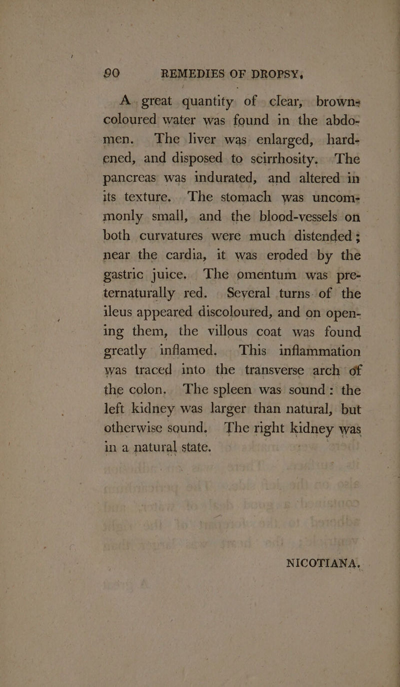 A. great quantity of clear, browns coloured water was found in the abdo- -men. The liver was. enlarged, hard- ened, and disposed to scirrhosity. ‘The pancreas was indurated, and altered: in its texture. The stomach was uncom- monly small, and the blood-vessels on both curvatures were much distended ; near the cardia, it was eroded by the gastric juice. The omentum was’ pre- ternaturally red. | Several turns. of the ileus appeared discoloured, and on open- ing them, the villous coat was found greatly inflamed. This inflammation was traced into the transverse arch of the colon.. The spleen was sound: the left kidney was larger than natural, but otherwise sound. The right kidney was in a natural state. oh ie NICOTIANA.
