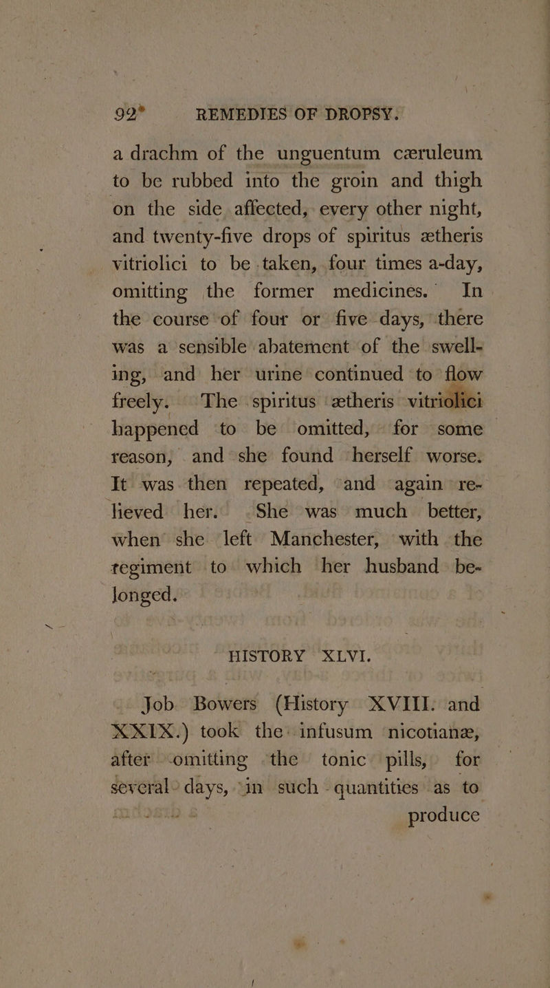 a drachm of the unguentum ceruleum to be rubbed into the groin and thigh on the side affected, every other night, and twenty-five drops of spiritus ztheris vitriolici to be taken, four times a-day, omitting the former medicines. In the course of four or five days, there was a sensible abatement of the swell- ing, and her urine continued to flow freely. The spiritus ‘ztheris vitriolici happened ‘to be omitted, for some reason, and she found ‘herself worse. It was then repeated, and again ° re- lieved her. .She was much_ better, when she left Manchester, with the tegiment to which her husband be- longed. \ HISTORY XLVI. Job. Bowers (History XVIII: and XXX.) took the: infusum ‘nicotiane, after omitting the tonic pills, for several - days, | an such - quantities as to _ produce