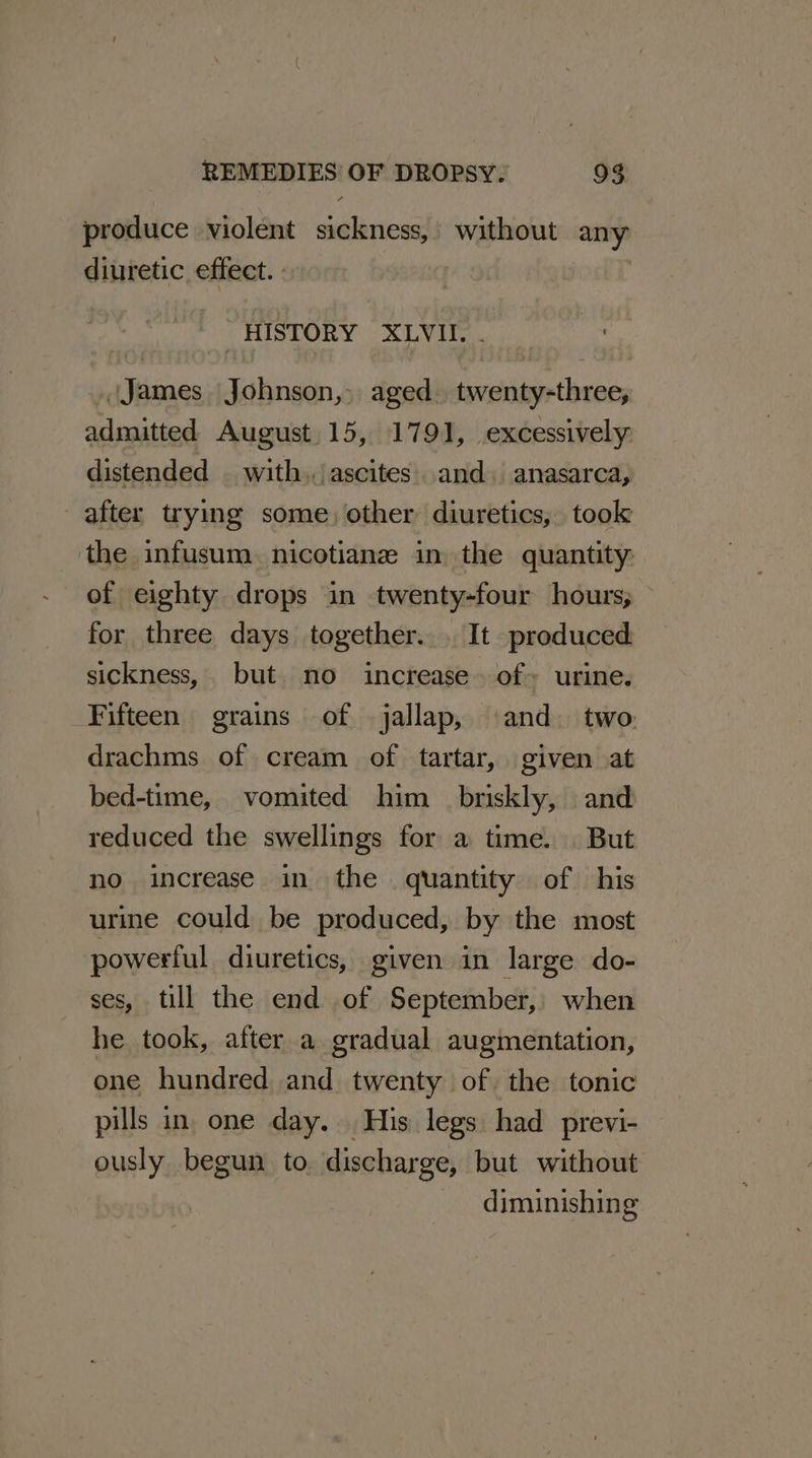 produce violent sickness,’ without any diuretic effect. | HISTORY XLVII. . James Johnson, aged. twenty-three, admitted August. 15, 1791, excessively: distended with../ ascites. and. anasarca, after trying some, other diuretics, took the infusum. nicotiane in the quantity. of eighty drops in twenty-four hours; for three days together... It produced sickness, but. no increase. of» urine. Fifteen grains of jallap, and. two drachms of cream of tartar, given at bed-time, vomited him briskly, and reduced the swellings for a time. But no increase in the quantity of his urime could be produced, by the most powerful diuretics, given in large do- ses, till the end of September, when he took, after a gradual augmentation, one hundred and twenty of the tonic pills in. one day. His legs had previ- ously begun to discharge, but without diminishing