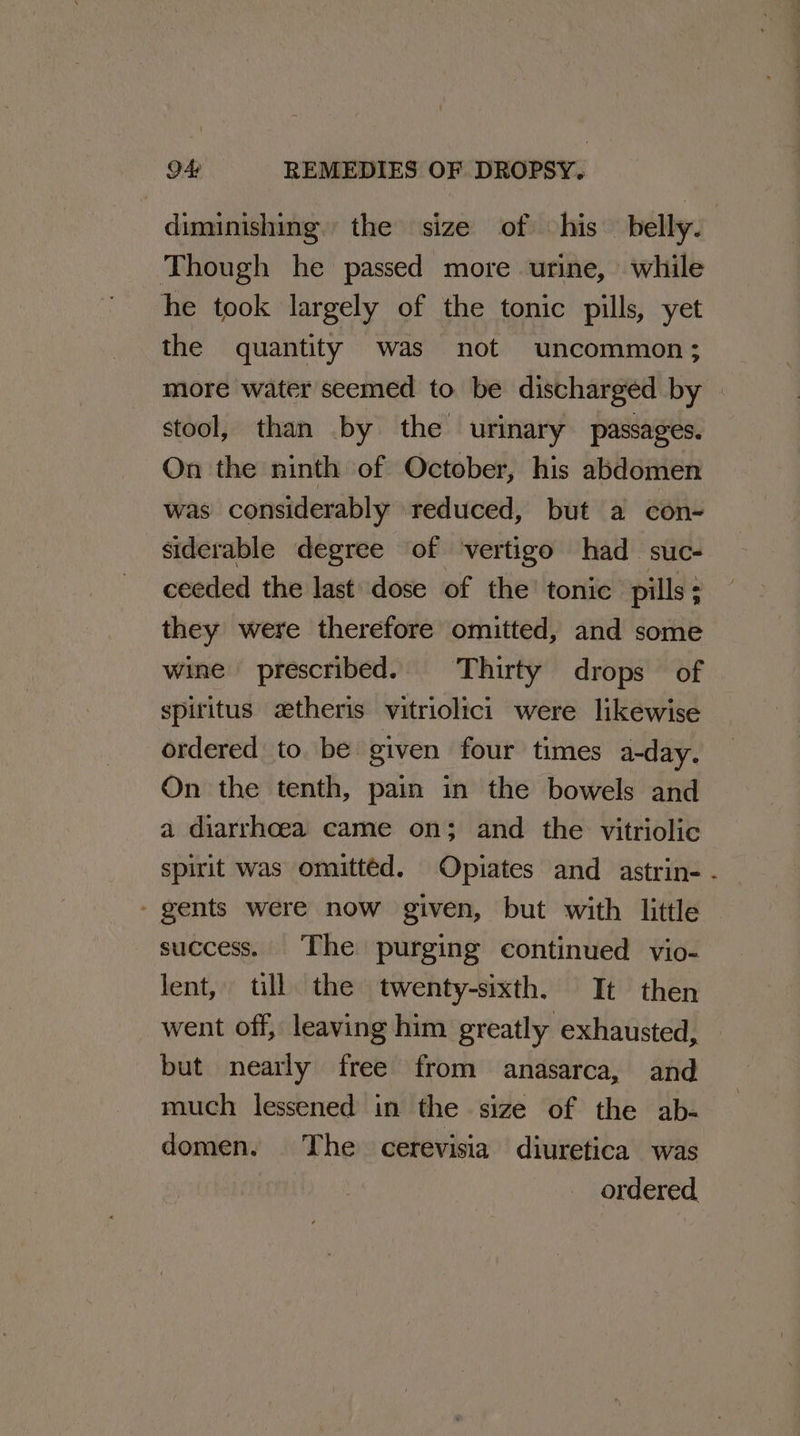 diminishing. the size of his belly. Though he passed more urine, while he took largely of the tonic pills, yet the quantity was not uncommon; more water seemed to be discharged by | stool, than by the urinary passages. On the ninth of October, his abdomen was considerably reduced, but a con- siderable degree of ‘vertigo had suc- ceeded the last’ dose of the’ tonic ‘pills; they were therefore omitted, and some wine prescribed. Thirty drops of spiritus zetheris vitriolici were likewise ordered to. be given four times a-day. On the tenth, pain in the bowels and a diarrhoea came on; and the vitriolic spirit was omitted. Opiates and astrin- . - gents were now given, but with little success. The purging continued vio- lent, ull the twenty-sixth. It then went off, leaving him greatly exhausted, but nearly free from anasarca, and much lessened in the size of the ab- domen. The cerevisia diuretica was ordered