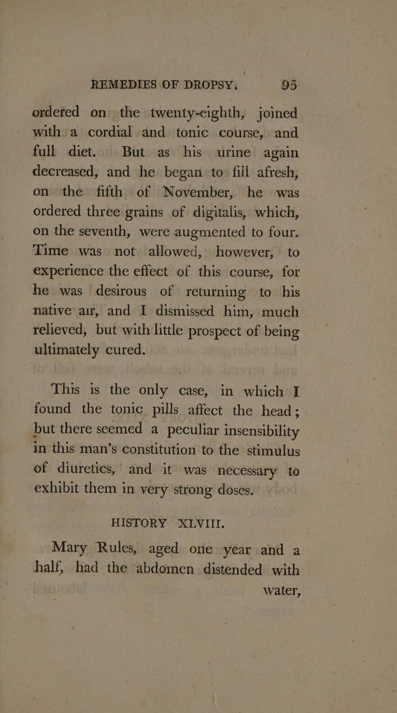 ordered on the twenty-eighth, joined with a cordial and tonic course, and full diet. But as his urine again decreased, and he began to fill afresh, on the fifth of November, he was ordered three grains of digitalis, which, on the seventh, were augmented to four. Time was not allowed, however, to experience the effect of this course, for he was desirous of returning to his native air, and I dismissed him, much relieved, but with little prospect of being ultimately cured. This is the only case, in which I found the tonic pills affect the head; but there seemed a peculiar insensibility in this man’s constitution to the stimulus of diuretics,’ and it was necessary to exhibit them in very strong doses. HISTORY XLVIII. Mary Rules, aged one year and a half, had the abdomen distended with water,