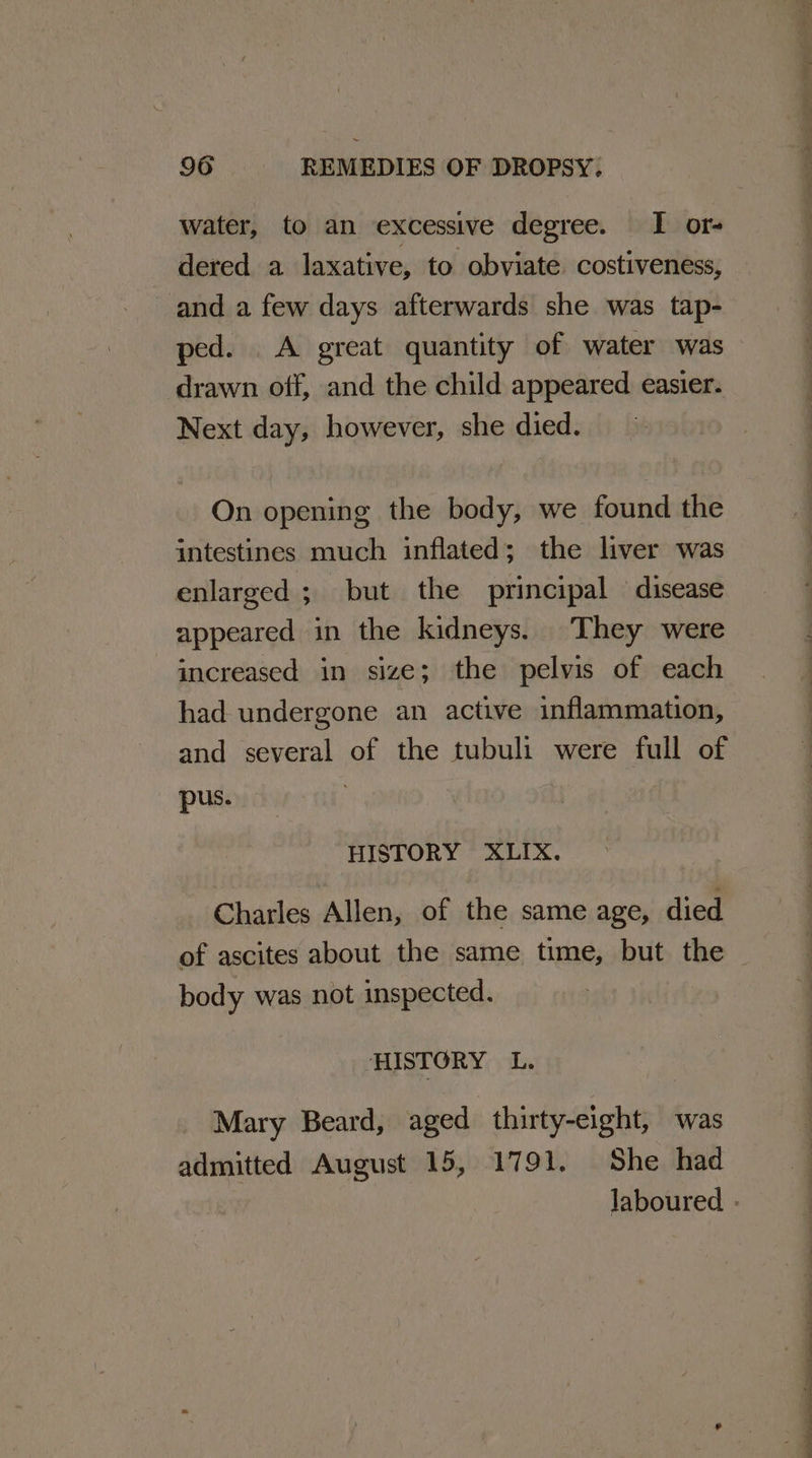 water, to an eXCessive degree. I or- _ dered a laxative, to obviate. costiveness, and a few days afterwards she was tap- ped. A great quantity of water was drawn off, and the child appeared easier. Next day, however, she died. On opening the body, we found the intestines much inflated; the liver was enlarged ; but the principal disease appeared in the kidneys. They were increased in size; the pelvis of each had undergone an active inflammation, and several of the tubuli were full of pus. HISTORY XLIX. Charles Allen, of the same age, died of ascites about the same time, but the body was not inspected. HISTORY L. Mary Beard, aged thirty-eight, was admitted August 15, 1791. She had ‘ « a . ey ba
