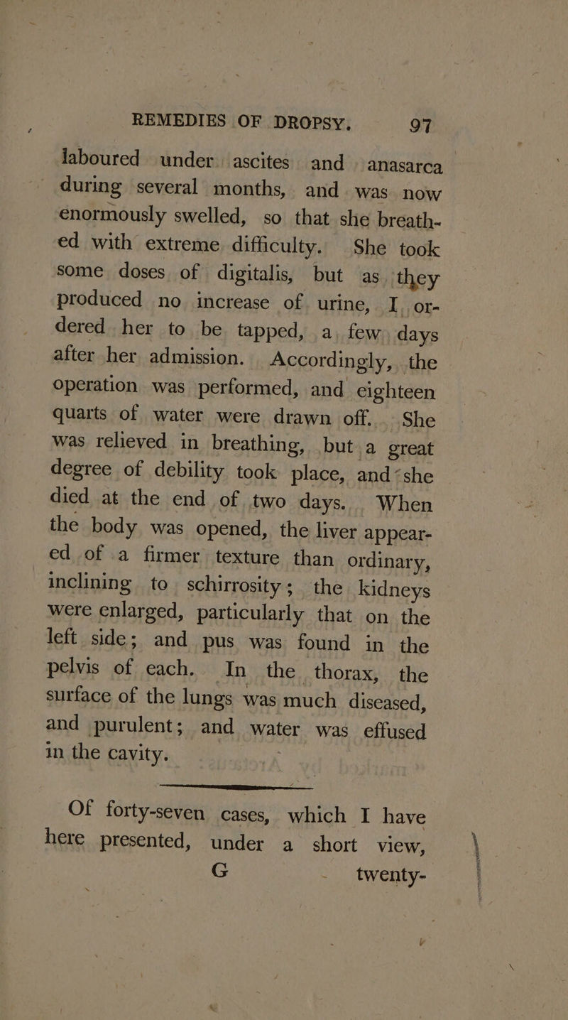 laboured under. ascites. and» anasarca during several months, and was. now enormously swelled, so that she breath- ed with extreme. difficulty. She took some doses of digitalis, but as they produced no increase of urine, I. or- dered her to be tapped, a, few. days after her admission. Accordingly, the operation was performed, and eighteen quarts of water were drawn off. She was relieved in breathing, but a4 great degree of debility took place, and “she died at the end of two days. . When the body was opened, the liver appear- ed of .a firmer texture than ordinary, inclining to schirrosity; the kidneys were enlarged, particularly that on the left side; and pus was found in the pelvis of each. In the thorax, the surface of the lungs was much diseased, and purulent; and water was effused in the cavity. Of forty-seven cases, which I have here presented, under a short view, G - twenty-