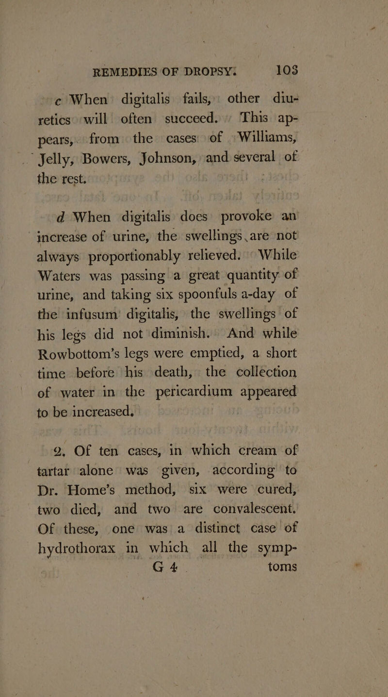 c When digitalis fails, other diu- retics. will often succeed.» This ap- pears, from — the cases of «Williams, Jelly, Bowers, pobre and several of the rest. : d When digitalis does provoke an increase of urine, the swellings ,are not always proportionably relieved. “While Waters was passing a great quantity of urine, and taking six spoonfuls a-day of the infusum) digitalis, the swellings of his legs did not ‘diminish. And while Rowbottom’s legs were emptied, a short time before his death, the collection of water in the pericardium appeared to be increased. 2, Of ten cases, in which cream of tartar alone was given, according to Dr. Home’s method, six were cured, two died, and two are convalescent. Of these, one was a distinct case of hydrothorax in which all the symp- G4. toms