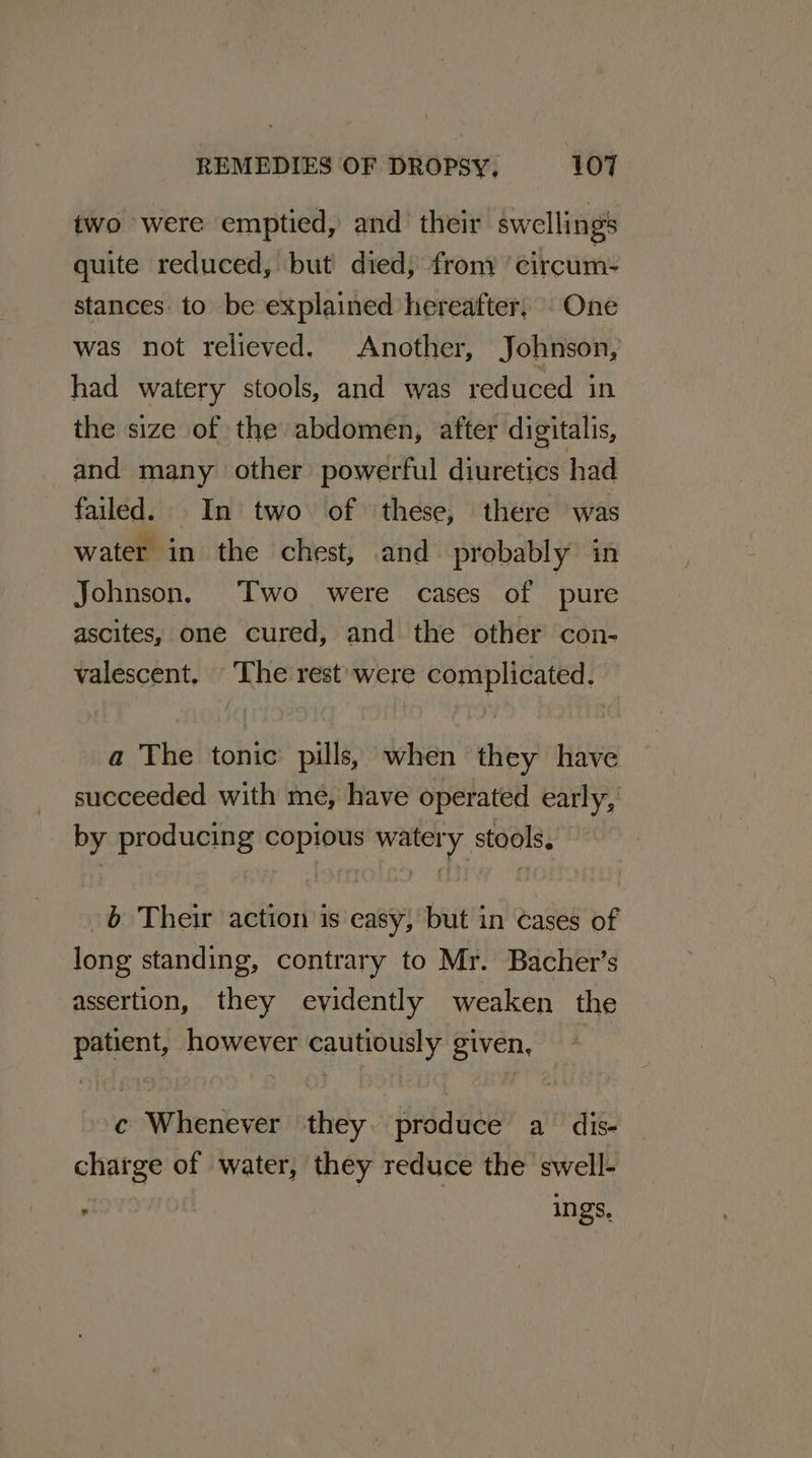 two were emptied, and their swellings quite reduced, but died, from circum: stances: to be explained hereafter, One was not relieved. Another, Johnson, had watery stools, and was reduced in the size of the abdomen, after digitalis, and many other powerful diuretics had failed. In two of ‘these, there was water in the chest, and probably in Johnson. Two were cases of pure ascites, one cured, and the other con- valescent. The rest’ were complicated. a The tonic pills, when they have succeeded with me, have operated early, _ by producing copious watery stools. -b Their action is casy, but in cases of long standing, contrary to Mr. Bacher’s assertion, they evidently weaken the patient, however cautiously given, | c Whenever they. produce a dis- charge of water, they reduce the swell- yl | ings,