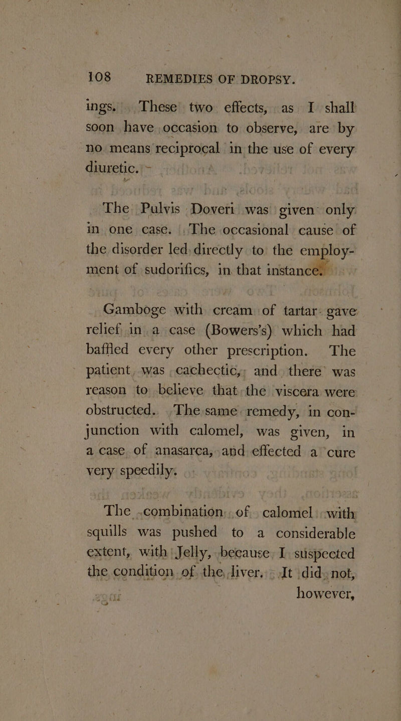 ings. These’ two effects, as I shall soon have occasion to observe, are by “no. means ‘reciprocal in i ite use of every diuretic. K The Pulvis Doveri was given only in one case. .The occasional cause of the disorder led directly to. the Sr ment of sudorifics, in. that instance. | Gamboge with cream of tartar: gave relief ina case (Bowers’s) which had baffled every other prescription. The patient, was cachectic,, and there’ was reason to believe that the viscera were obstructed. The same remedy, in con- junction with calomel, was given, in a case of anasarea, and effected a cure very ibaa The —deatpeedon. K calomel | with squills was pushed to a considerable extent, with Jelly, because, 1. suspected the condition of the diver, » It did» not, however,