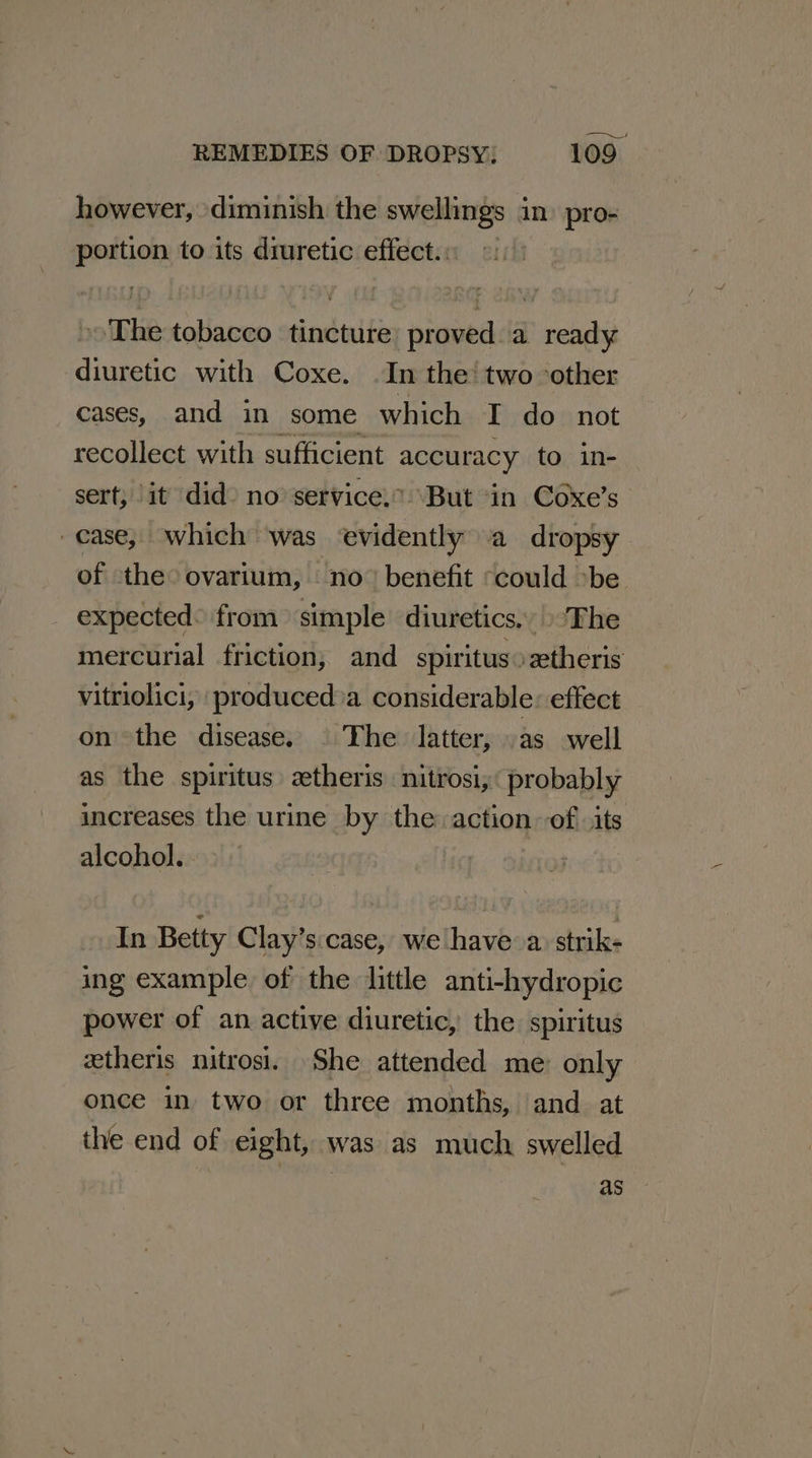 however, diminish the swellings in) pro- portion to its diuretic effect. ©: »» The tobacco tincture: proved a ready diuretic with Coxe. In the‘ two ‘other cases, and in some which I do not recollect with sufficient accuracy to in- sert, it did) no service,” ‘But ‘in Coxe’s case, which was evidently a dropsy of the° ovarium, no” benefit «could »be. - expected from simple diuretics.» ‘The mercurial friction, and spiritus0ztheris vitriolici, produced’a considerable: effect on the disease. . The latter, as well as the spiritus ztheris nitrosi,« probably increases the urine by the action of its alcohol.. In Betty Clay’s.case, we have a. strik- ing example of the little anti-hydropic power of an active diuretic, the spiritus ztheris nitrosi. She attended me: only once in two or three months, and at the end of eight, was as much swelled as