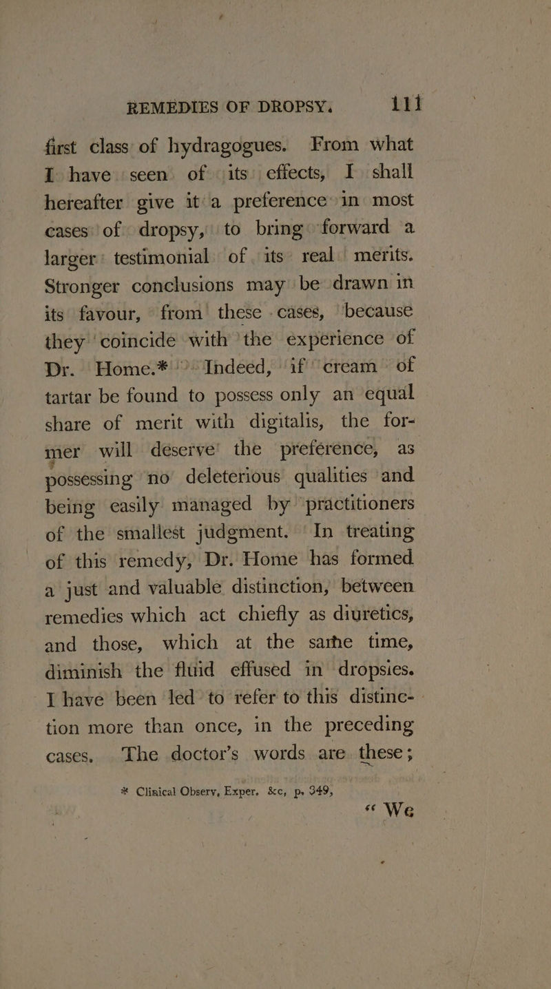 first class of hydragogues. From what I have seen of its effects, I shall hereafter give it'a preference in most cases’ of dropsy, to bring forward a larger: testimonial of. its real merits. Stronger conclusions may be drawn in its favour, from these -cases, ‘because they ‘coincide ae the experience of Dr. Home.* &gt; Indeed, ‘if cream» of tartar be found to possess only an equal share of merit with digitalis, the for- mer will deserve’ the preference, as possessing no deleterious qualities and being easily managed by ‘practitioners of the smallest judgment. ‘In treating of this remedy, Dr. Home has formed a just and valuable distinction, between remedies which act chiefly as diuretics, and those, which at the sarhe time, diminish the fluid effused in dropsies. I have been led to refer to this distinc- tion more than once, in the preceding cases. The doctor’s words are. these ; # Clinical Observ, Exper. &amp;c, p, 349, « We