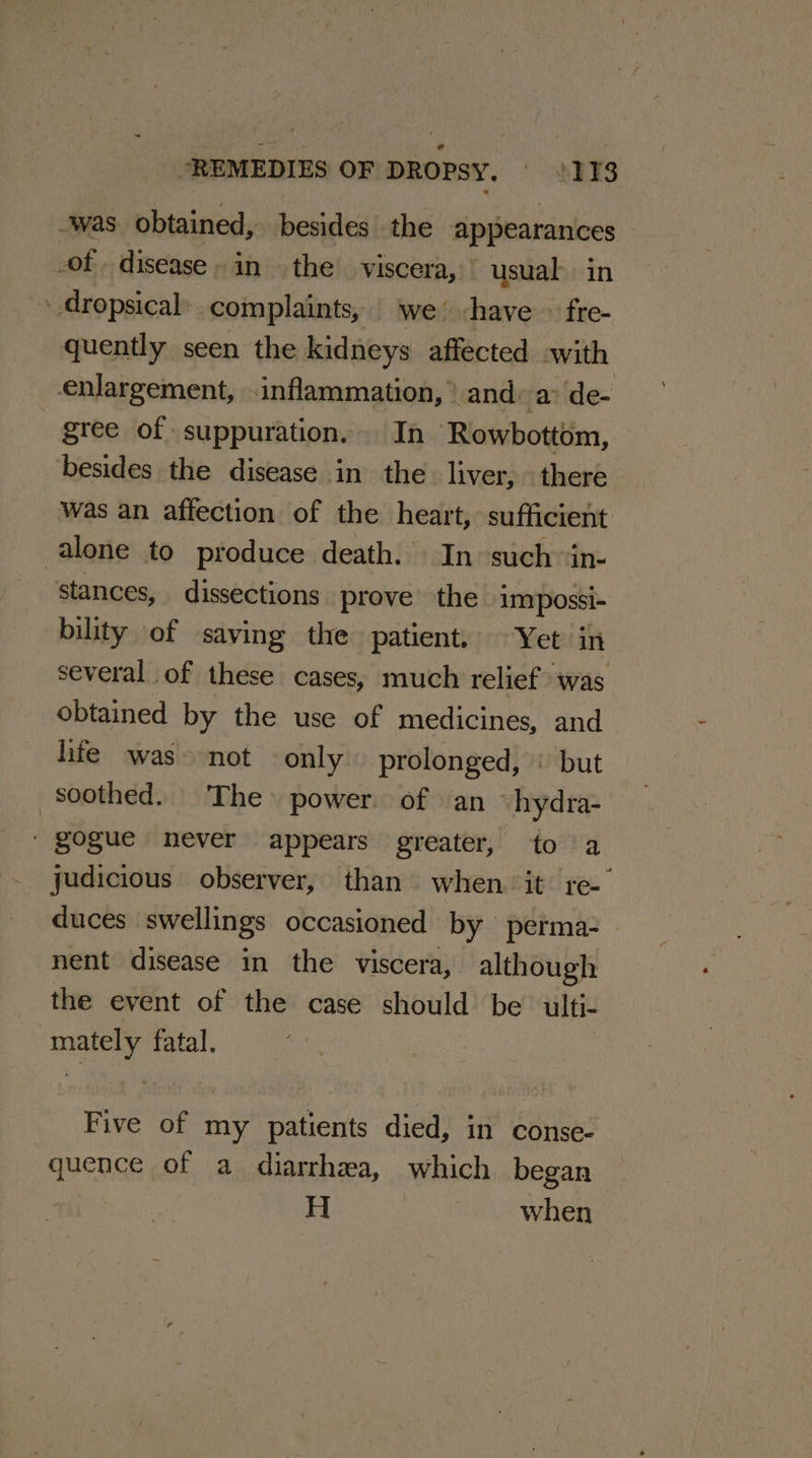 was obtained, besides the appearances of disease» in the’ viscera, usual in - dropsical: complaints, we -have » fre- quently seen the kidneys affected with enlargement, inflammation, ° and: a» de- gree of suppuration. In Rowbottom, besides the disease in the. liver, - there was an affection of the heart, sufficient alone to produce death. In such “in- stances, dissections prove the impossi- bility of saving the patient, Yet in several of these cases, much relief was obtained by the use of medicines, and life was not only prolonged, | but soothed. The power of an hydra- ' gogue never appears greater, to a judicious observer, than when it. re- duces swellings occasioned by perma nent disease in the viscera, although the event of the case should be’ ulti- mately fatal. Five of my patients died, in conse- quence of a diarrhea, which began H | when