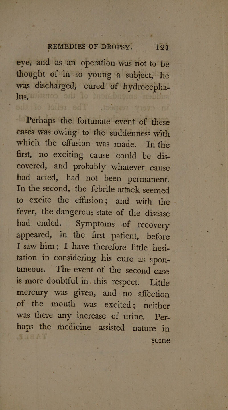 eye, and as an operation was not to ‘be thought of in so young ‘a subject, he was discharged, cured of hydrocepha- Perhaps the fortunate event of these cases was owing to the suddenness with which the effusion was made. In the first, no exciting cause could be dis- covered, and probably whatever cause had acted, had not been permanent. In the second, the febrile attack seemed to excite the effusion; and with the - fever, the dangerous state of the disease had ended. Symptoms of recovery appeared, in the first patient, before I saw him; I have therefore little hesj- tation in considering his cure as spon- taneous. The event of the second case is more doubtful in. this respect. Little mercury was given, and no affection of the mouth was excited: neither was there any increase of urine. Per- haps the medicine assisted nature in some