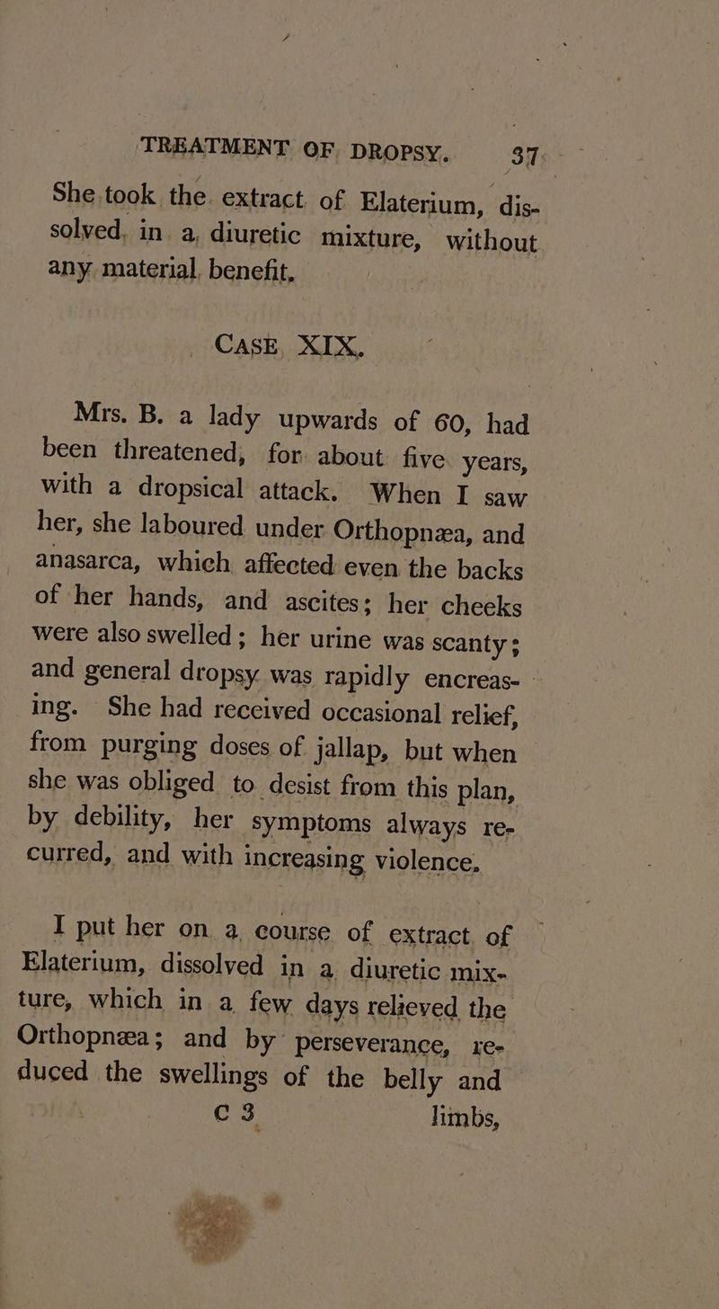 She. took. the. extract. of Elaterium, dis- solved. in. a, diuretic mixture, without any material, benefit, CASE, XIX. Mrs. B. a lady upwards of 60, had been threatened, for: about five years, with a dropsical attack. When I saw her, she laboured under Orthopnza, and anasarca, which affected even the backs of her hands, and ascites; her cheeks were also swelled; her urine was scanty ; and general dropsy was rapidly encreas- ing. She had received occasional relief, from purging doses of jallap, but when she was obliged to desist from this plan, by debility, her symptoms always re- curred, and with i increasing violence, I put her on a course of extract of Elaterium, dissolyed in a diuretic mix- ture, which in a few days relieved the Orthopnza; and by perseverance, xe- duced the swellings of the belly and c3 limbs,