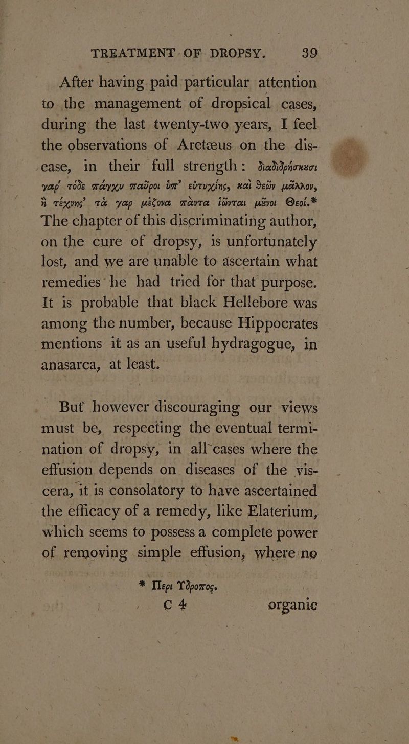 After having paid particular attention to the management of dropsical cases, during the last twenty-two years, I feel the observations of Aretseus on the dis- ease, in their full strength: daddpionen yap rode Mayxy Tavpo im’ svtuxins, nak Sev pcrroy, i tins Ta yap melova mavra iavrar psvor @eol.* The chapter of this discriminating author, on the cure of dropsy, is unfortunately lost, and we are unable to ascertain what remedies he had tried for that purpose. It is probable that black Hellebore was among the number, because Hippocrates mentions it as an useful hydragogue, in anasarca, at least. But however discouraging our views must be, respecting the eventual termi- nation of dropsy, in all-cases where the effusion depends on diseases of the vis- cera, it is consolatory to have ascertained the efficacy of a remedy, like Elaterium, which seems to possess a complete power of removing simple effusion, where:no * Teor Tdpomoc. ) C 4 organic