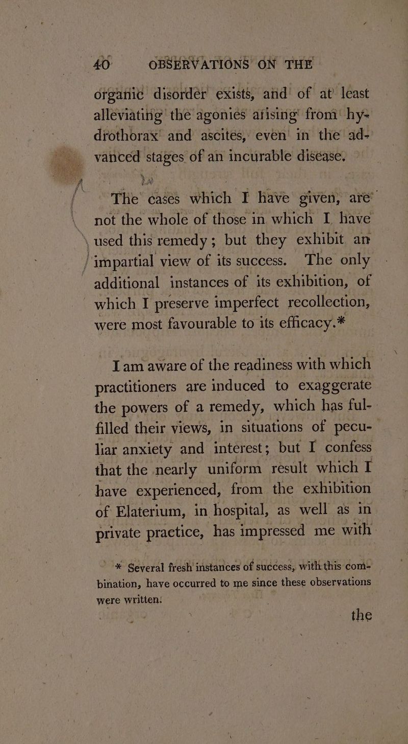 organic disorder exists, and’ of at’ least alleviating the agonies afising’ from’ hy- -drothorax' and ascites, even’ in the ad- vanced stages of an incurable disease, — The cases which I have given, are’ not the whole of those in which I have ‘used this remedy; but they exhibit an / impartial view of its success. The only : additional instances of its exhibition, of which I preserve imperfect recollection, were most favourable to its s efficacy. * Iam ere of the readiness with which practitioners are induced to exaggerate the powers of a remedy, which has ful- filled their views, in situations of pecu- liar anxiety and interest; but I confess that the nearly uniform result which I have experienced, from the exhibition of Elaterium, in hospital, as well as in private practice, has impressed me with -¥ Several fresh instances of success, with this com- bination, have occurred to me since these observations were written: the a