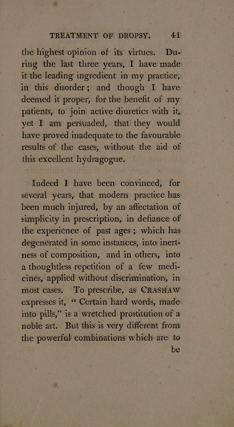 the highest opinion ef its virtues. Du- ring the last three years, I have made it the leading’ ingredient in my practice;. in this disorder; and though I have deemed it proper; for the benefit of my patients, to join active diuretics with: it, yet I am persuaded, that they would have proved inadequate to the favourable results of the cases, without the aid of this excellent hydragogue. — Indeed I have been convinced, for several years, that modern’ practice has been much injured, by an affectation of simplicity in prescription, in defiance of the experience of past ages; which has degenerated in some instances, into’ inert- ness of composition, and in others, into a thoughtless repetition of a few medi- cines, applied without discrimination, in most cases, To prescribe, as CRASHAW expresses it, “ Certain hard words, made into pills,” is a wretched. prostitution of a noble art. But this is very different from the powerful combinations which are to be