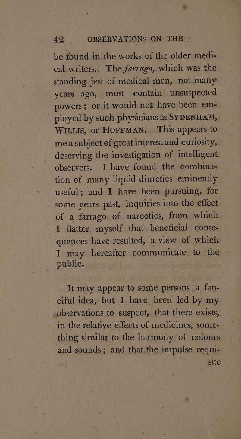 be found in. the works of the older medi- ‘cal. writers,. The farrago, which was the . standing jest of medical men, not.many years ago, must contain unsuspected powers; or it would not have been em- ployed by such physicians as SYDENHAM, WILLIS, or HOFFMAN. This appears.to mea subject of great interest and curiosity, deserving the investigation of intelligent. observers. I have found the combina-. tion of many liquid diuretics eminently useful; and I have been pursuing, for some years past, inquiries into the effect of a farrago of narcotics, from which. I flatter. myself that. beneficial conse-, quences have resulted, a view of which I may hereafter conmmunicate to the public, - It may appear to some persons a fan-. ciful idea, but I have been led by my ,observations to suspect, that there exists, in the relative effects of medicines, some- | thing similar to the harmony of colours and sounds; and that the impulse requi- site