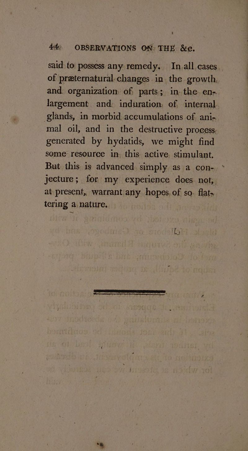 said to possess any remedy. In.all cases. of praternatural.changes in the growth, and. organizatiom of; parts; in. the. en- largement and: induration. of, internal. glands, in morbid accumulations of ani- mal oil, and in the destructive process, generated by hydatids, we might find some resource in. this active. stimulant, But this is advanced. simply as a con- jecture; for my experience does not, at present, warrant any hopes. of so. flats tering a nature.