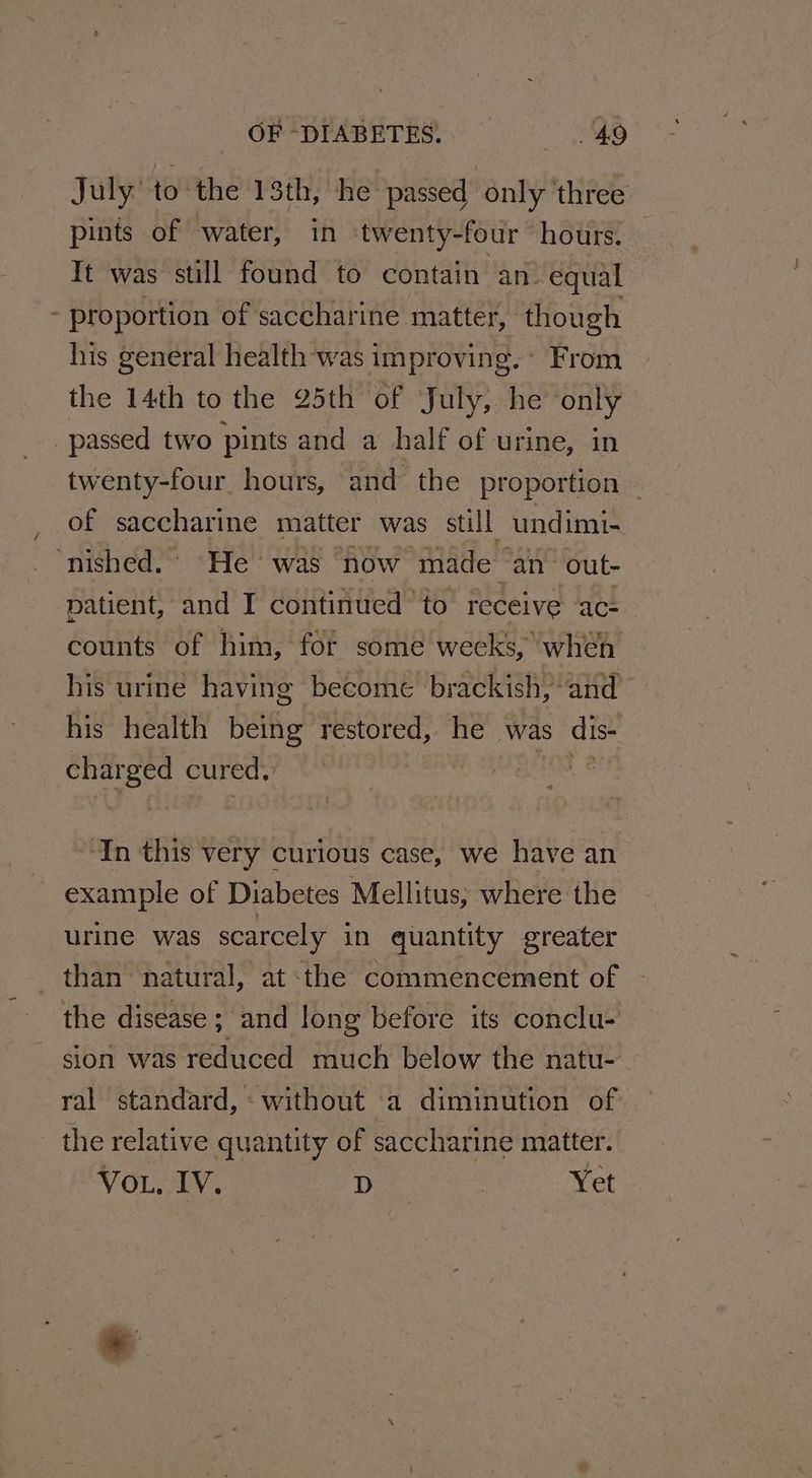July’ to the 13th, he passed only three pints of water, in twenty-four hours. Tt was still found to contain an equal - proportion of saccharine matter, though his general health was improving. * From the 14th to the 25th of July, he only passed two pints and a half of urine, in twenty-four hours, and the proportion © of saccharine matter was still undimi- ‘nished.. He was now made an out- patient, and I continued ‘to receive ac- counts of him, for some weeks, when his urine having become brackish, and his health being restored, he was dis- charged cured, | Fe ‘In this very curious case, we have an example of Diabetes Mellitus; where the urine was scarcely in quantity greater than natural, at :the commencement of the disease ; and long before its conclu- sion was reduced much below the natu- ral standard, without a diminution of the relative quantity of saccharine matter. VoL, IV. D , Yet