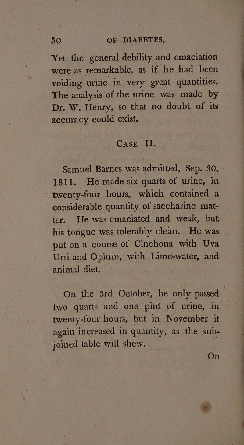 “Yet the general debility and emaciation were as remarkable, as if he had been voiding urine in very great quantities. The analysis of the urine was made by Dr. W. Henry, so that no doubt of its accuracy could exist. CASE II. Samuel Barnes was admitted, Sep. 30, 1811. He made six quarts of urine, in - twenty-four hours, which contained a considerable quantity of saccharine mat- ter. He was emaciated and weak, but his tongue was tolerably clean. He was _ put on a course of Cinchona with Uva Ursi and Opium, with Lime-water, and animal diet. On the 3rd October, he only passed | two quarts and one pint | of urine, in twenty-four hours, but in November it again increased in quantity, as the sub- joined table will shew. | On