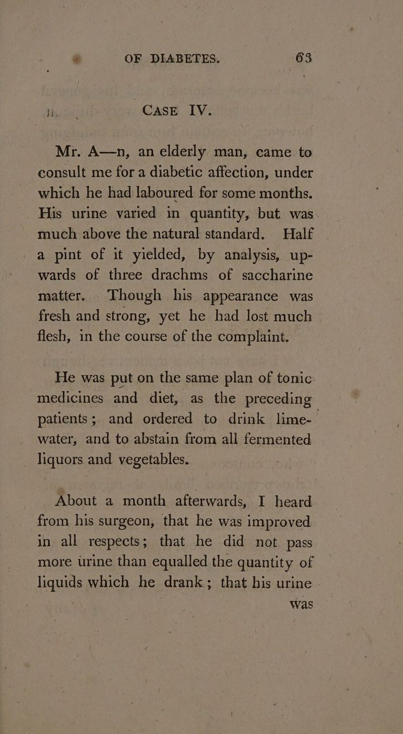 siti CASE IV. Mr. A—n, an elderly man, came to consult me for a diabetic affection, under which he had laboured for some months. His urine varied in quantity, but was. much above the natural standard. Half a pint of it yielded, by analysis, up- wards of three drachms of saccharine matter. Though his appearance was fresh and strong, yet he had lost much flesh, in the course of the complaint. He was put on the same plan of tonic medicines and diet, as the preceding patients; and ordered to drink lime- : water, and to abstain from all fermented liquors. and vegetables. About a month afterwards, I heard from his surgeon, that he was improved in all respects; that he did not pass more urine than equalled the quantity of liquids which he drank; that his urine » was