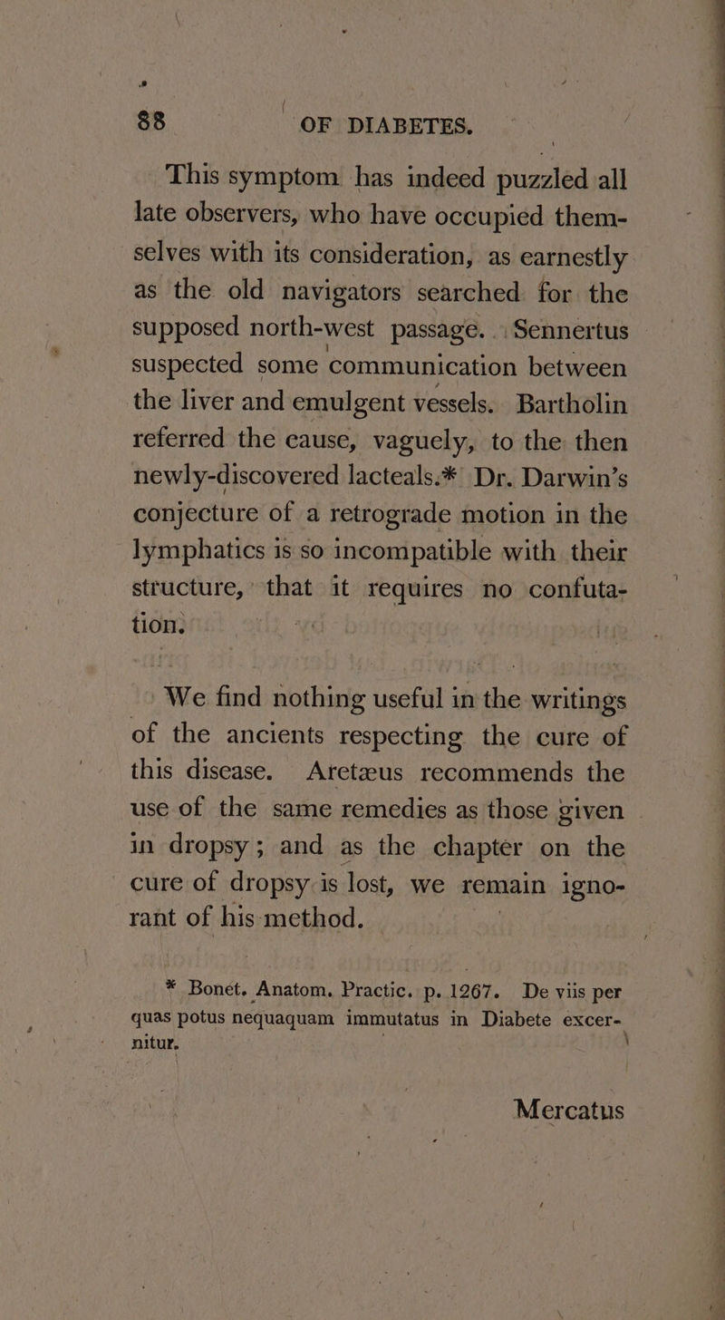 ie ee OF DIABETES. This symptom. has indeed puzzled all late observers, who have occupied them- selves with its consideration, as earnestly as the old navigators searched for the suspected some communication between the liver and emulgent vessels. Bartholin referred the cause, vaguely, to the then newly-discovered lacteals.* Dr. Darwin’s conjecture of a retrograde motion in the lymphatics 1s so incompatible with their structure, that it requires no confuta- tion. ; We find nothing useful in the writings of the ancients respecting the cure of this disease. Aretazus recommends the in dropsy; and as the chapter on the cure of dropsy is lost, we remain igno- rant of his: method. * Bonet. Anatom, Practic. p. 1267. De viis per quas potus nequaquam immutatus im Diabete excer- nitur. , Mercatus
