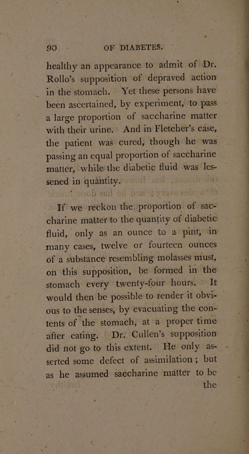 Rollo’s supposition of ‘depraved action in the stomach. ‘Yet these persons have been ascertained, by experiment, to pass with their urine. And in Fletcher’s case, the patient was cured, though he was matter, while! the diabetic fluid was les- sened in quantity. If we reckon the proportion. of sac- charine matter to the quantity of diabetic many cases, twelve or fourteen ounces of a substance resembling molasses must, on this supposition, be formed in the stomach every twenty-four hours. ~ It would then be possible to render it obvi- ous to the senses, by evacuating the con- tents of the stomach, at a proper time did not go to this extent. He only as- serted some defect of assimilation; but as he assumed saccharine matter to be ——_— lS ee