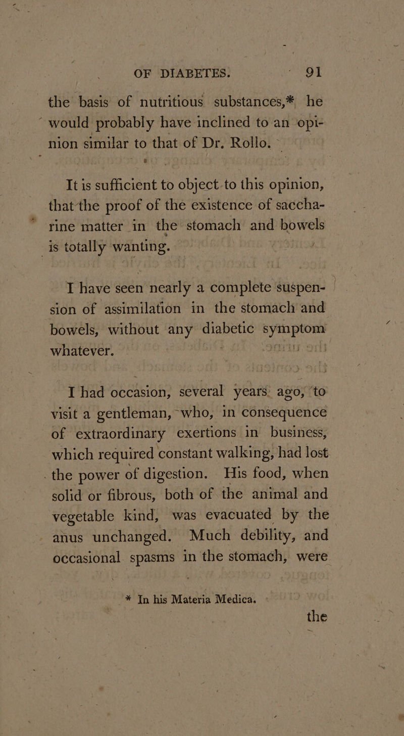 the basis of nutritious substances,* he would probably have inclined to an opi- nion similar to that of Dr. Rollo. | It is sufficient to object-to this opinion, thatthe proof of the existence of saccha- rine matter in the stomach and bowels is totally wanting. | NTL I have seen nearly a complete suspen- | sion of assimilation in the stomach and bowels, without any diabetic ee whatever. | I had occasion, several years: ago, to visit a gentleman, who, in consequence of extraordinary exertions in business, which required constant walking, had lost .the power of digestion. His food, when solid or fibrous, both of the animal and vegetable kind, was evacuated by the anus unchanged. Much debility, and occasional. spasms in the stomach, were | ‘: Tn his IN Atevia Medica.