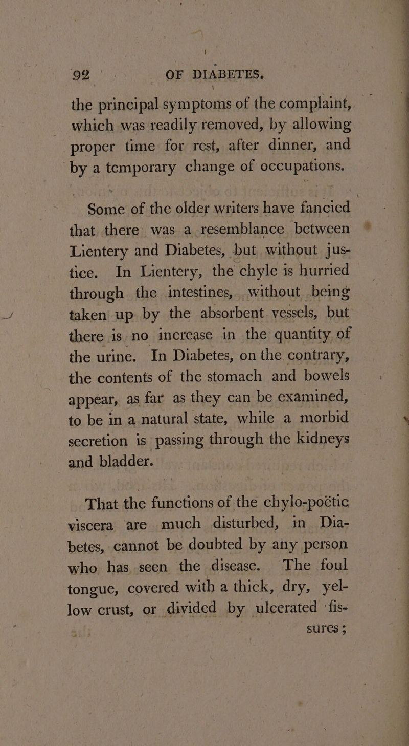} 92°. OF ~ DIABETES. the principal symptoms of the complaint, — which was readily removed, by allowing proper time for rest, after dinner, and by a temporary change of occupations. Some of the older writers have fancied 3 that there was a resemblance between Lientery and Diabetes, but without jus- tice. In Lientery, the chyle is hurried through the intestines, without being taken up by the absorbent vessels, but there is no increase in the quantity of the urine. In Diabetes, on the contrary, the contents of the stomach and bowels appear, as far as they can be examined, to be in a natural state, while a morbid secretion is passing through the kidneys and bladder. | That the functions of the chylo-poétic viscera are much disturbed, in Dhia- betes, cannot be doubted by any person who has seen the disease. The foul tongue, covered with a thick, dry, yel- low crust, or divided by ulcerated ‘fis- che hs SUIES 5