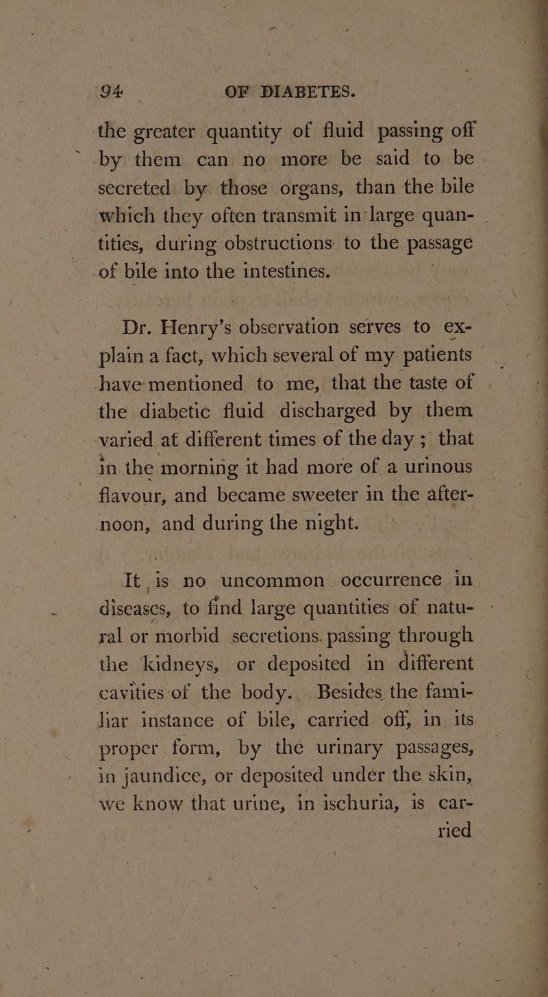 the greater quantity of fluid passing off by them can no more be said to be secreted by those organs, than the bile which they often transmit in large quan- tities, during obstructions to the paige of bile into the intestines. Dr. Henry’s observation serves to ex- plain a fact, which several of my. patients have mentioned to me, that the taste of the diabetic fluid discharged by them varied at different times of the day ; that in the morning it had more of a urinous flavour; and became sweeter in the after- noon, and during the night. It is. no uncommon. occurrence in diseases, to find large quantities of natu- ral or morbid secretions. passing through the kidneys, or deposited in different cavities of the body... Besides the fami- Jiar instance of bile, carried off, in_ its proper form, by the urinary passages, in jaundice, or deposited under the skin, ‘we know that urine, in ischuria, is. car- ried SE