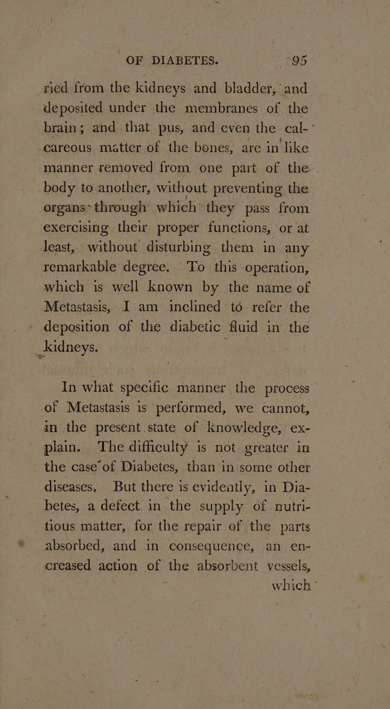 ried from the kidneys and bladder,’ and deposited under the membranes of the brain ; and that pus, and even the cal-’ careous matter of the bones, are in like manner removed from one part of the body to another, without preventing the organs through which’ they pass from exercising their proper functions, or at least, without disturbing them in any remarkable degree. To this operation, which is well known by the name of Metastasis, I am inclined to refer the deposition of the diabetic fluid in the _kidneys. In what specific manner the process of Metastasis is performed, we cannot, in the present state of knowledge, ex- plain. The difficulty is not greater in the case’ of Diabetes, than in some other diseases, But there is evidently, in Dia- betes, a defect in the supply of nutri- tious matter, for the repair of the parts absorbed, and in consequence, an en- creased action of the absorbent vessels, which °