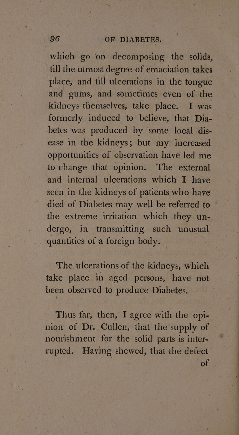 which go ‘on decomposing the solids, ‘till the utmost degree of emaciation takes place, and till ulcerations in the tongue and gums, and sometimes even of the kidneys themselves, take place. I was formerly induced to believe, that Dia- betes was produced by some local dis- ease in the kidneys; but my increased opportunities of observation havé led me to change that opinion. The external and internal ulcerations which I have seen in the kidneys of patients who have died of Diabetes may well be referred to the extreme irritation which they un- dergo, in transmitting such unusual _ quantities of a foreign body. | The ulcerations of the kidneys, which take place in aged persons, have not been observed to produce Diabetes. Thus far, then, I agree with the opi- nion of Dr., Cullen, that the supply of nourishment for the solid parts is inter- rupted. Having shewed, that the defect of