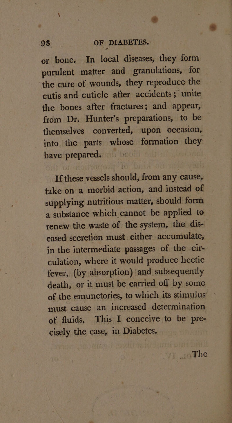* e 98 OF DIABETES. or bone. In local diseases, they form purulent matter and granulations, for the cure of wounds, they reproduce the cutis and cuticle after accidents; unite the bones after fractures; and appear, themselves converted, upon occasion, into. the parts whose formation they have prepared. If these vessels should, from any cause, take on a morbid action, and instead of supplying nutritious matter, should form a substance which cannot be applied to renew the waste of the system, the dis- eased secretion must either accumulate, culation, where it would produce hectic fever, (by absorption) ‘and subsequently death, or it must be carried off by some of the emunctories, to which its stimulus’ must cause an increased determination of fluids. This I conceive to be pre- cisely the case, in Diabetes. J oThe ——-_ . “2”