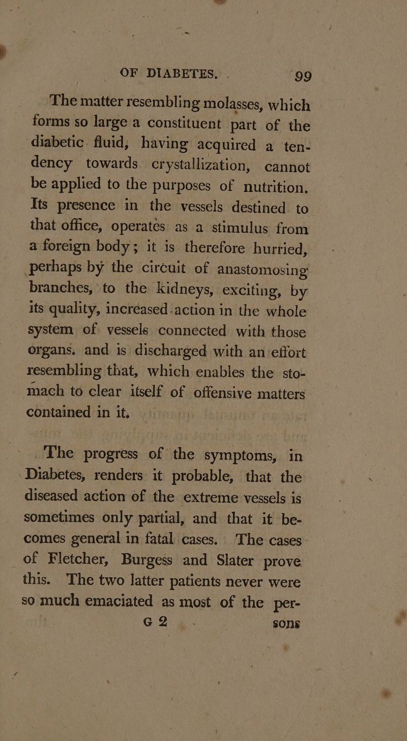 The matter resembling molasses, which forms so large a constituent part of the diabetic. fluid, having acquired a ten- dency towards crystallization, cannot be applied to the purposes of nutrition. Its presence in the vessels destined to that office, operates as a stimulus from a foreign body; it is therefore hurried, perhaps by the circuit of anastomosing: branches, to the kidneys, exciting, by its quality, increased action in the whole system of vessels connected with those organs. and is discharged with an effort resembling that, which enables the sto- mach to clear itself of offensive matters contained in it, The progress of the symptoms, in Diabetes, renders it probable, that the diseased action of the extreme vessels is sometimes only partial, and that it be- comes general in fatal cases. The cases. of Fletcher, Burgess and Slater prove this. The two latter patients never were so roe emaciated as most of the per- G 2 ans sons