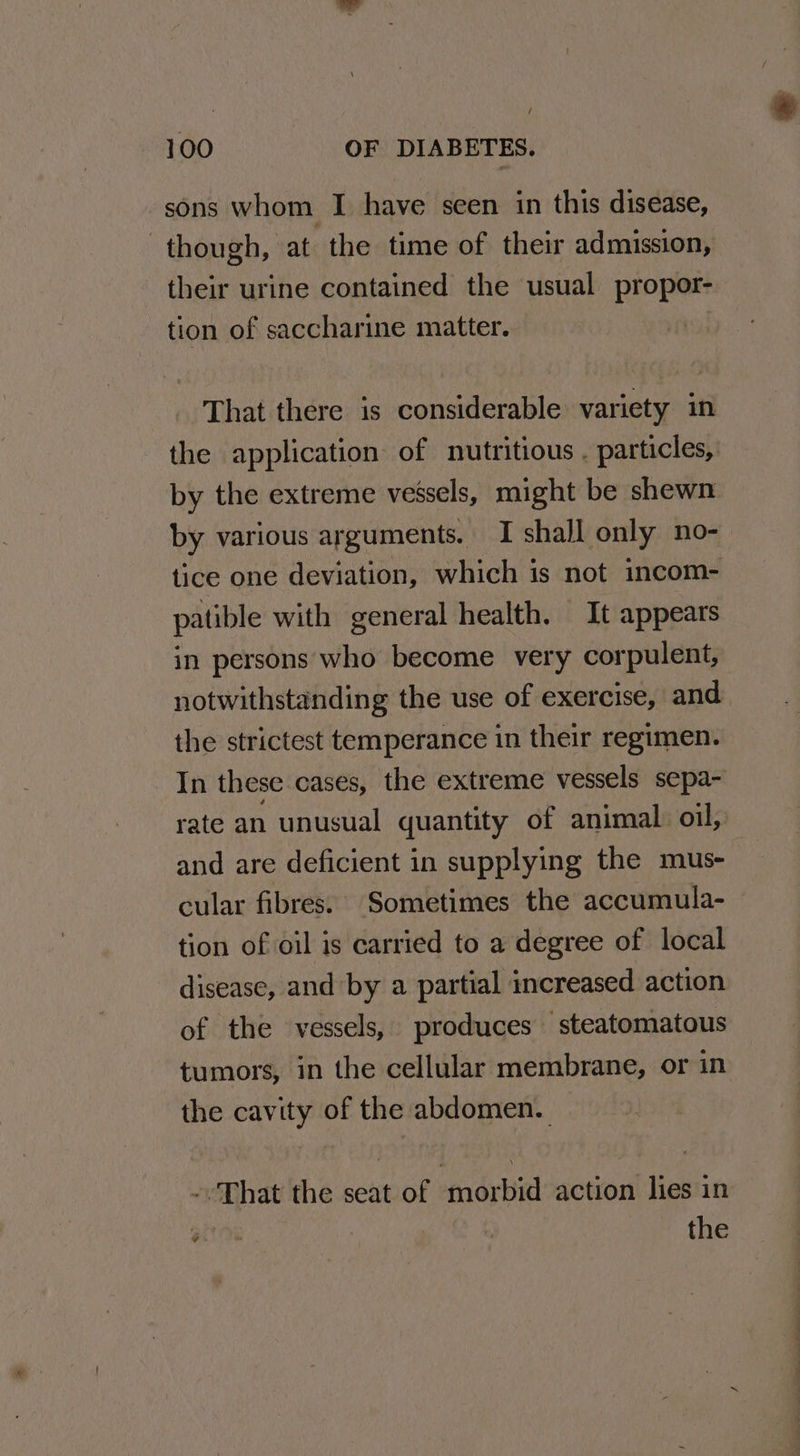 sons whom I have seen in this disease, though, at the time of their admission, their urine contained the usual propor- tion of saccharine matter. | That there is considerable variety in the application: of nutritious . particles, by the extreme vessels, might be shewn by various arguments. I shall only no- tice one deviation, which is not incom- patible with general health. It appears in persons who become very corpulent, notwithstanding the use of exercise, and the strictest temperance in their regimen. In these cases, the extreme vessels sepa- rate an unusual quantity of animal oil, and are deficient in supplying the mus- cular fibres. Sometimes the accumula- tion of oil is carried to a degree of local disease, and by a partial increased action of the vessels, produces steatomatous tumors, in the cellular membrane, or in the cavity of the abdomen. -That the seat of morbid action lies in Pree fo the