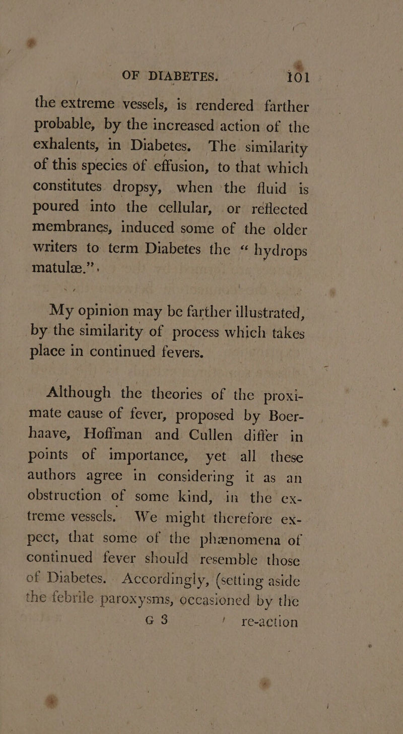 .* OF DIABETES. 101 the extreme vessels, is rendered farther probable, by the increased action of the exhalents, in Diabetes. The. similarity of this species of effusion, to that which constitutes dropsy, when the fluid is poured into the cellular, or reflected membranes, induced some of the older writers to term Diabetes the “ hydrops matulz.”’. : My opinion may be farther illustrated, by the similarity of process which takes place in continued fevers. Although the theories of the proxi- mate cause of fever, proposed by Boer- haave, Hoffman and Cullen differ in points of importance, yet all these authors agree in considering it as an obstruction of some kind, in the ex- treme vesscls. We might therefore ex- pect, that some of the phanomena of continued fever should resemble those of Diabetes. Accordingly, (setting aside the febrile. paroxysms, occasioned by the G3. ! re-a¢tion