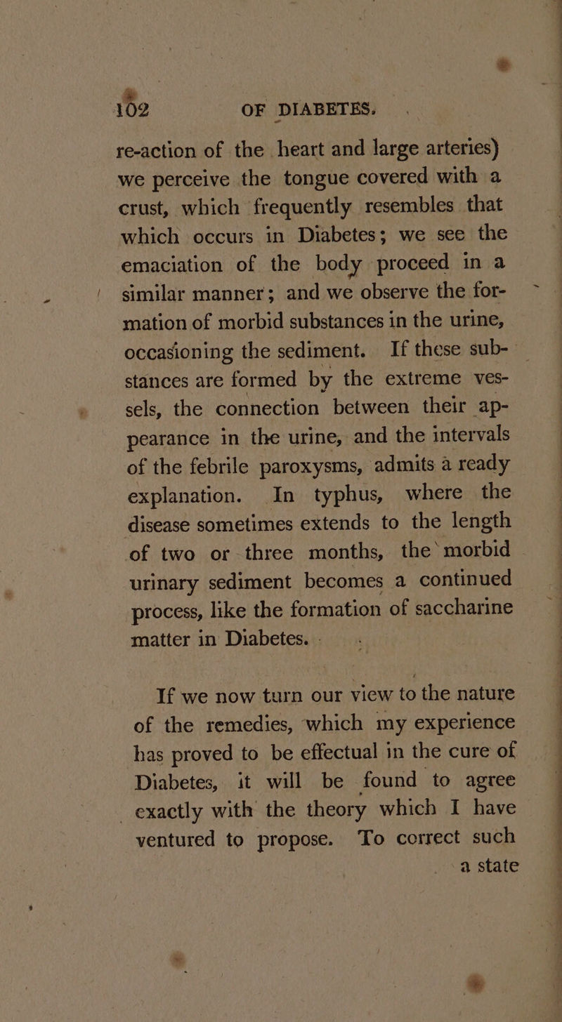 re-action of the heart and large arteries) we perceive the tongue covered with a crust, which frequently resembles that which occurs in Diabetes; we see the emaciation of the body proceed in a similar manner; and we observe the for- mation of morbid substances in the urine, occasioning the sediment. If these sub-- stances are formed by the extreme ves- sels, the connection between their ap- pearance in the urine, and the intervals of the febrile paroxysms, admits a ready explanation. In typhus, where the disease sometimes extends to the length of two or three months, the‘ morbid urinary sediment becomes a continued process, like the formation of saccharine matter in Diabetes. » If we now turn our view to the nature of the remedies, which my experience has proved to be effectual in the cure of Diabetes, it will be found to agree exactly with the theory which I have ventured to propose. To correct such a state