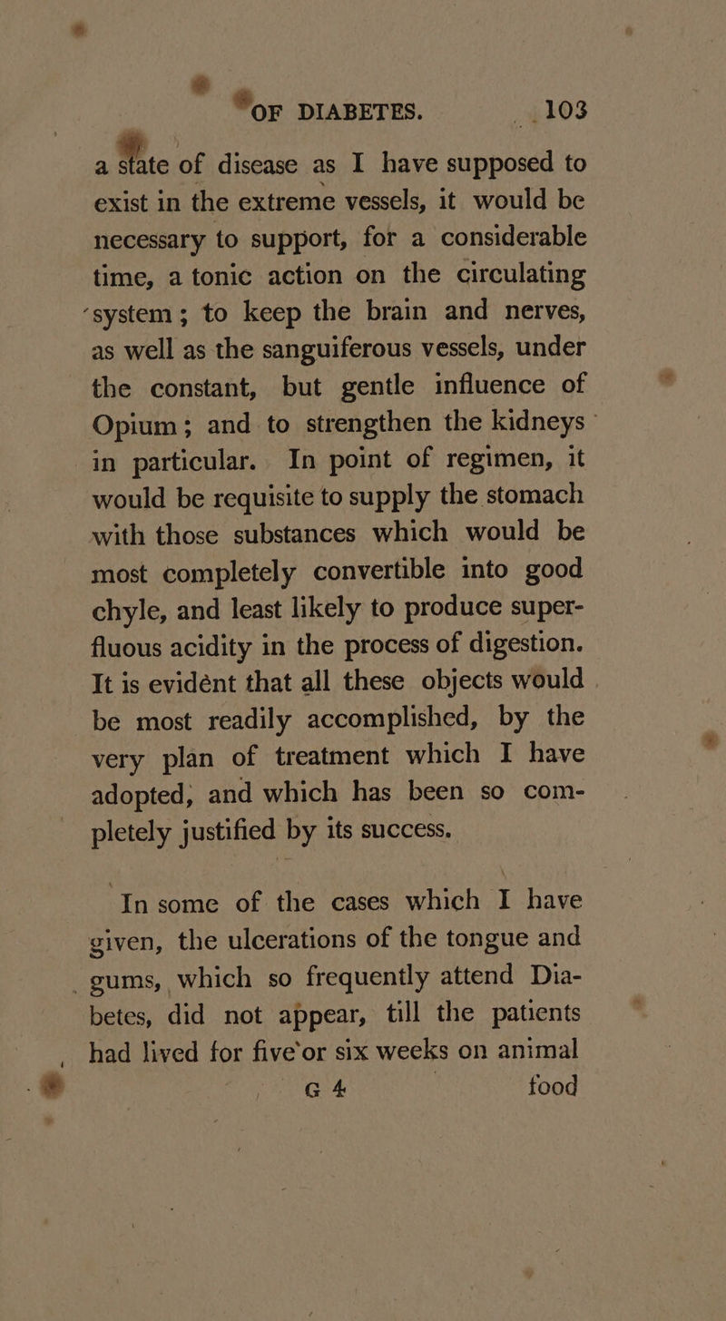 -e  «© OF DIABETES. $103 exist in the extreme vessels, it would be necessary to support, for a considerable time, a tonic action on the circulating as well as the sanguiferous vessels, under the constant, but gentle influence of Opium; and to strengthen the kidneys in particular. In point of regimen, it would be requisite to supply the stomach with those substances which would be most completely convertible into good chyle, and least likely to produce super- fluous acidity in the process of digestion. It is evident that all these objects would | be most readily accomplished, by the very plan of treatment which I have adopted; and which has been so com- pletely justified by its success. ‘In some of the cases which I have given, the ulcerations of the tongue and betes, did not appear, till the patients had lived for five’or six weeks on animal G4 , food