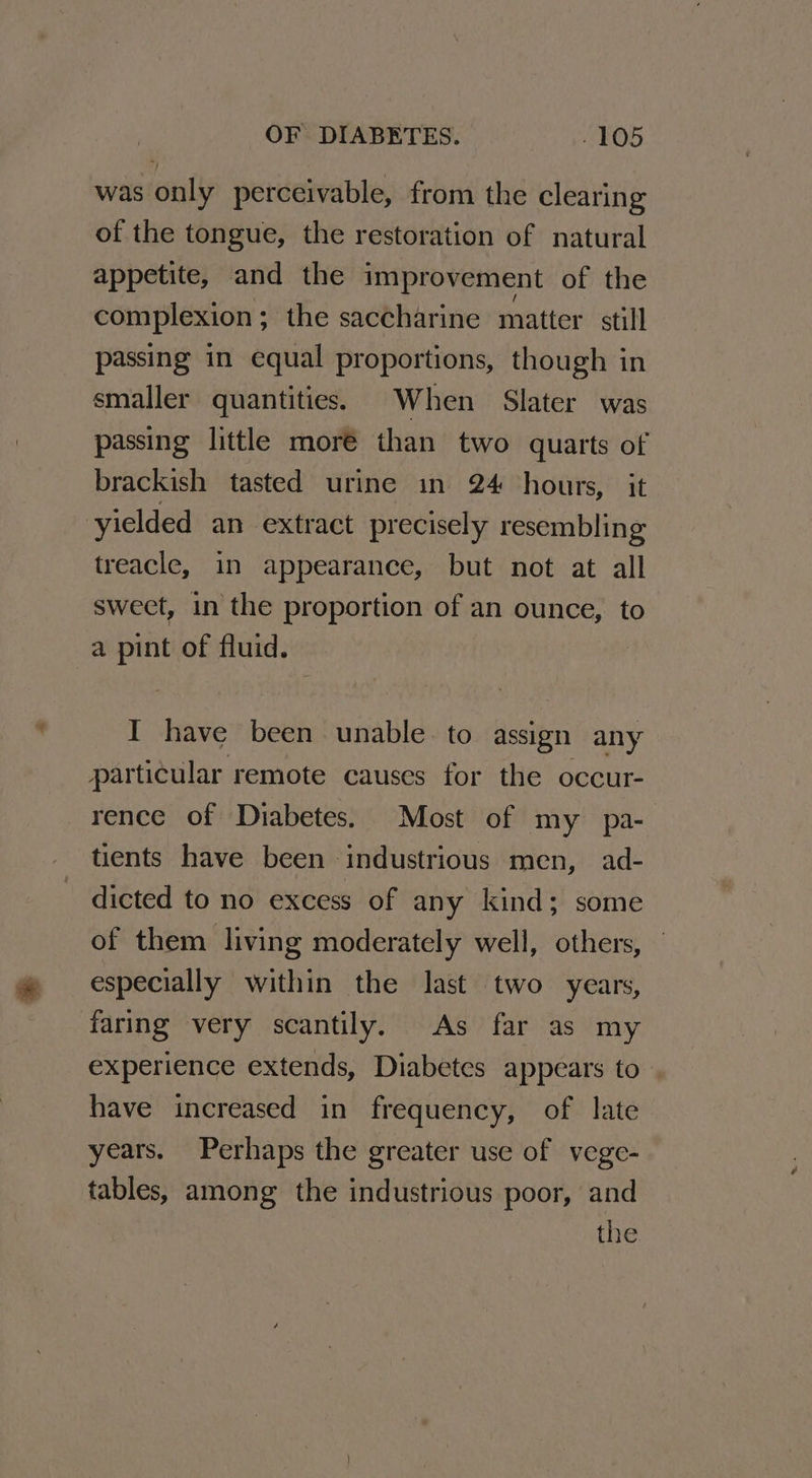 was only perceivable, from the clearing of the tongue, the restoration of natural appetite, and the improvement of the complexion ; the saccharine matter still passing in equal proportions, though in smaller quantities. When Slater was passing little more than two quarts of brackish tasted urine in 24 hours, it yielded an extract precisely resembling treacle, in appearance, but not at all sweet, in the proportion of an ounce, to a pint of fluid. I have been unable. to assign any particular remote causes for the occur- rence of Diabetes. Most of my pa-. tients have been industrious men, ad- dicted to no excess of any kind; some of them living moderately well, others, especially within the last two years, faring very scantily. As far as my experience extends, Diabetes appears to have increased in frequency, of late years. Perhaps the greater use of vege- tables, among the industrious poor, and the