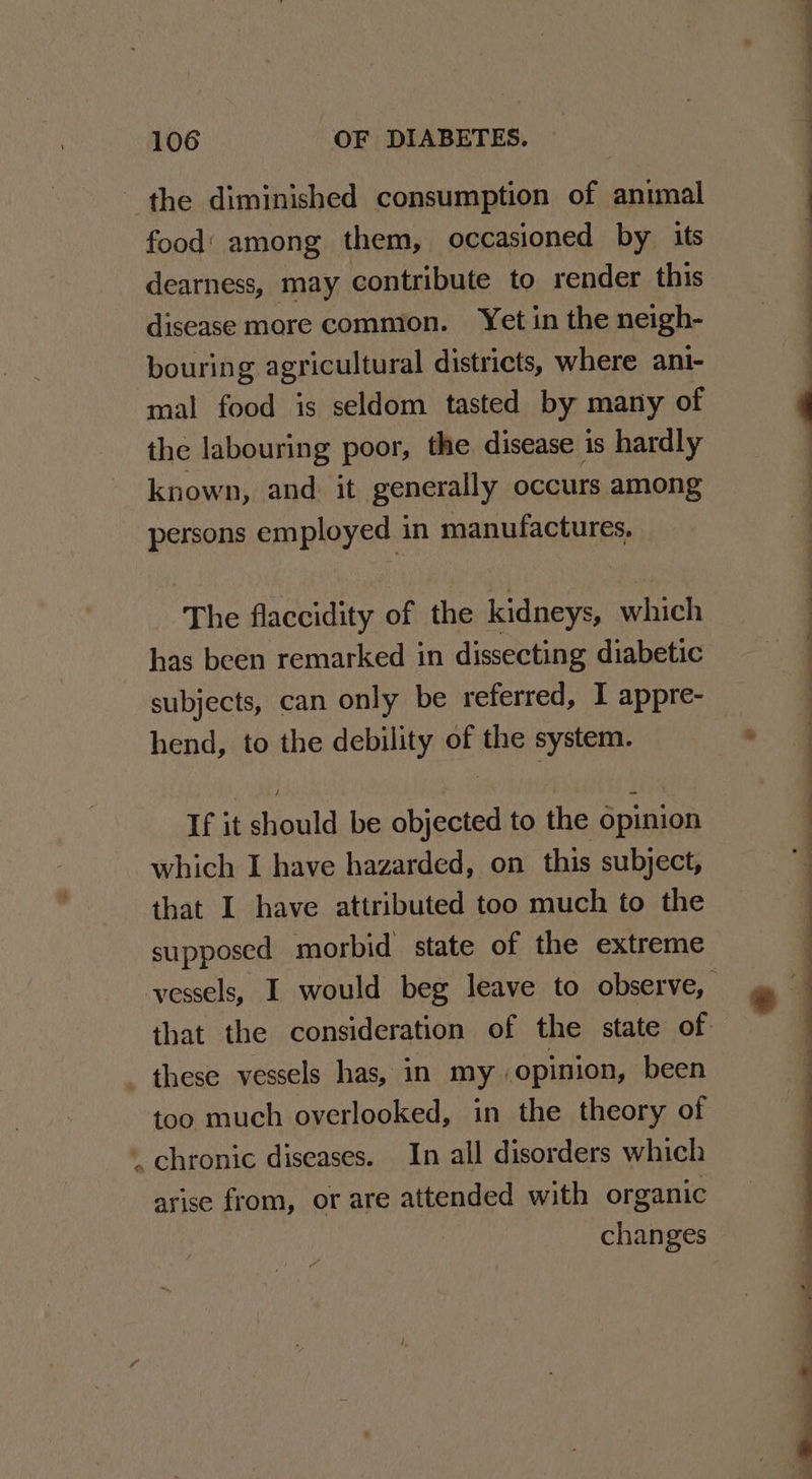 the diminished consumption of animal food‘ among them, occasioned by its dearness, may contribute to render this disease more common. Yet in the neigh- bouring agricultural districts, where ani- mal food is seldom tasted by many of { the labouring poor, the disease is hardly | known, and. it generally occurs among persons employed in manufactures. q The flaccidity of the kidneys, which has been remarked in dissecting diabetic = subjects, can only be referred, I appre- i hend, to the debility of the system. . 4 If it should be objected to the opinion which I have hazarded, on this subject, that I have attributed too much to the supposed morbid state of the extreme vessels, I would beg leave to observe, that the consideration of the state of these vessels has, in my opinion, been too much overlooked, in the theory of _ chronic diseases. In all disorders which arise from, or are attended with organic changes * : S ——— . - * . = ‘ J vs — — as ee ee ee ee eS ee ee 4 —————— - _ ee