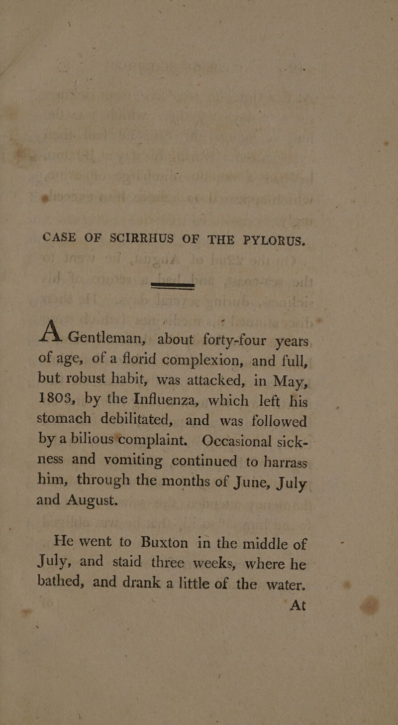 * CASE OF SCIRRHUS OF THE PYLORUS.. A Gentleman, about forty-four years of age, of a florid complexion, and full, but robust habit, was attacked, in May, 1803, by the Influenza, which left his stomach debilitated, and was followed by a bilious’complaint. Occasional sick- - ness and vomiting continued to harrass him, through the months of June, J uly and August. He went to Buxton in the middle of July, and staid three weeks, where he | _ bathed, and drank a little of the water. | ; At