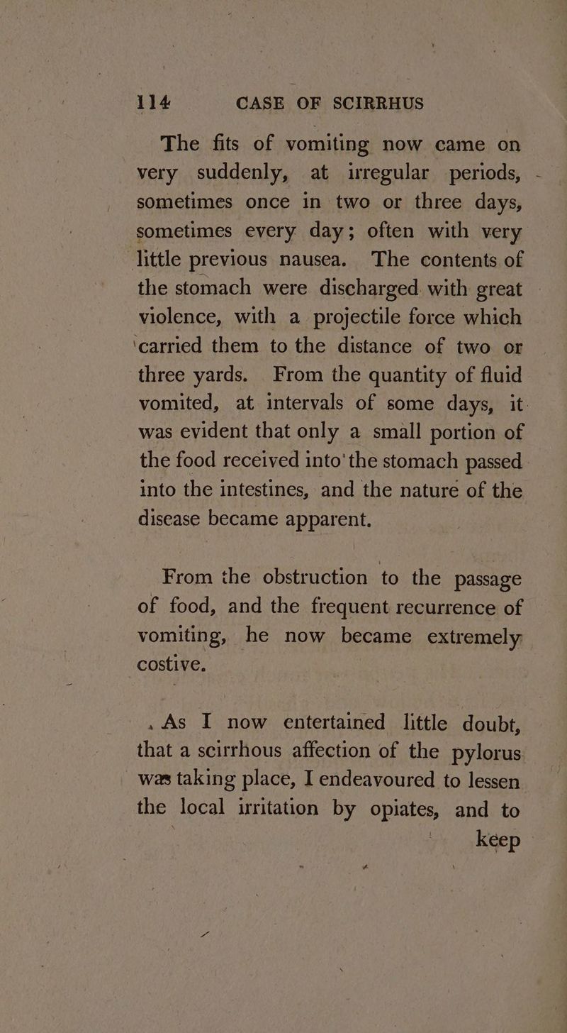 The fits of vomiting now came on very suddenly, at irregular periods, sometimes once in two or three days, sometimes every day; often with very little previous nausea. The contents of the stomach were discharged with great violence, with a projectile force which ‘carried them to the distance of two or three yards. From the quantity of fluid was evident that only a small portion of into the intestines, and the nature of the disease became apparent. From the obstruction to the passage of food, and the frequent recurrence of vomiting, he now became extremely costive. . As I now entertained little doubt, that a scirrhous affection of the pylorus. was taking place, I endeavoured to lessen the local irritation by opiates, and to keep i