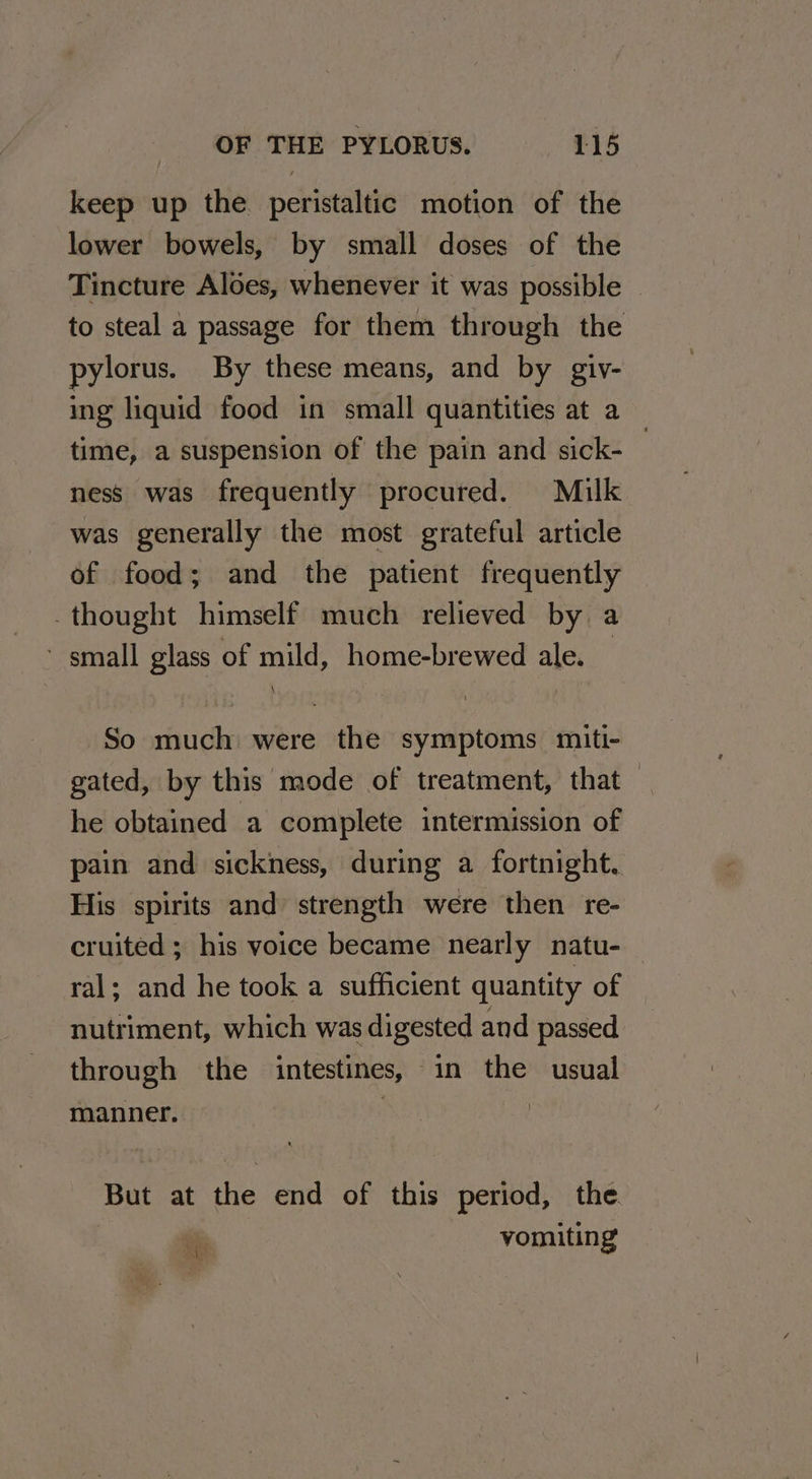 keep up the peristaltic motion of the lower bowels, by small doses of the Tincture Aloes, whenever it was possible pylorus. By these means, and by giv- time, a suspension of the pain and sick- ness was frequently procured. Milk was generally the most grateful article of food; and the patient frequently -thought himself much relieved by a ~ small glass of mild, home-brewed ale. So much were the symptoms miti- gated, by this mode of treatment, that he obtained a complete intermission of pain and sickness, during a fortnight. His spirits and strength were then re- ral; and he took a sufficient quantity of nutriment, which was digested and passed through the intestines, in the usual manner. 3 | But at the end of this period, the. : vomiting
