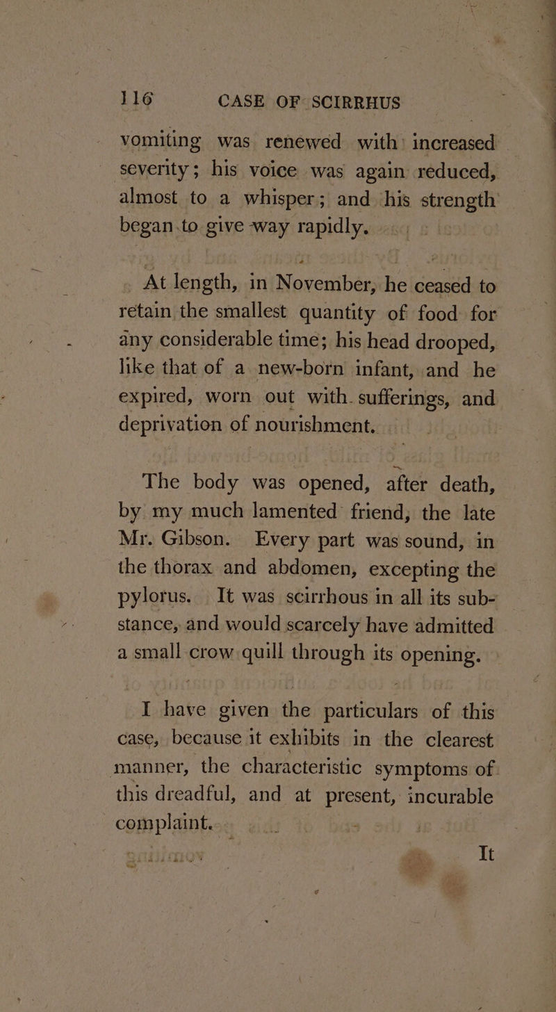 severity; his voice was again reduced, began.to give way rapidly. At length, in November, he ceased to retain the smallest quantity of food for any considerable time; his head drooped, like that of a new-born infant, and he expired, worn out with. sufferings, and deprivation Bb nourishment. The body was epenet after death, by my much lamented friend; the late Mr. Gibson. Every part was sound, in the thorax and abdomen, excepting the stance, and would scarcely have admitted a small crow quill through its opening. I have given the particulars of this case, because it exhibits in the clearest this dreadful, and at present, incurable complaint... It Sal